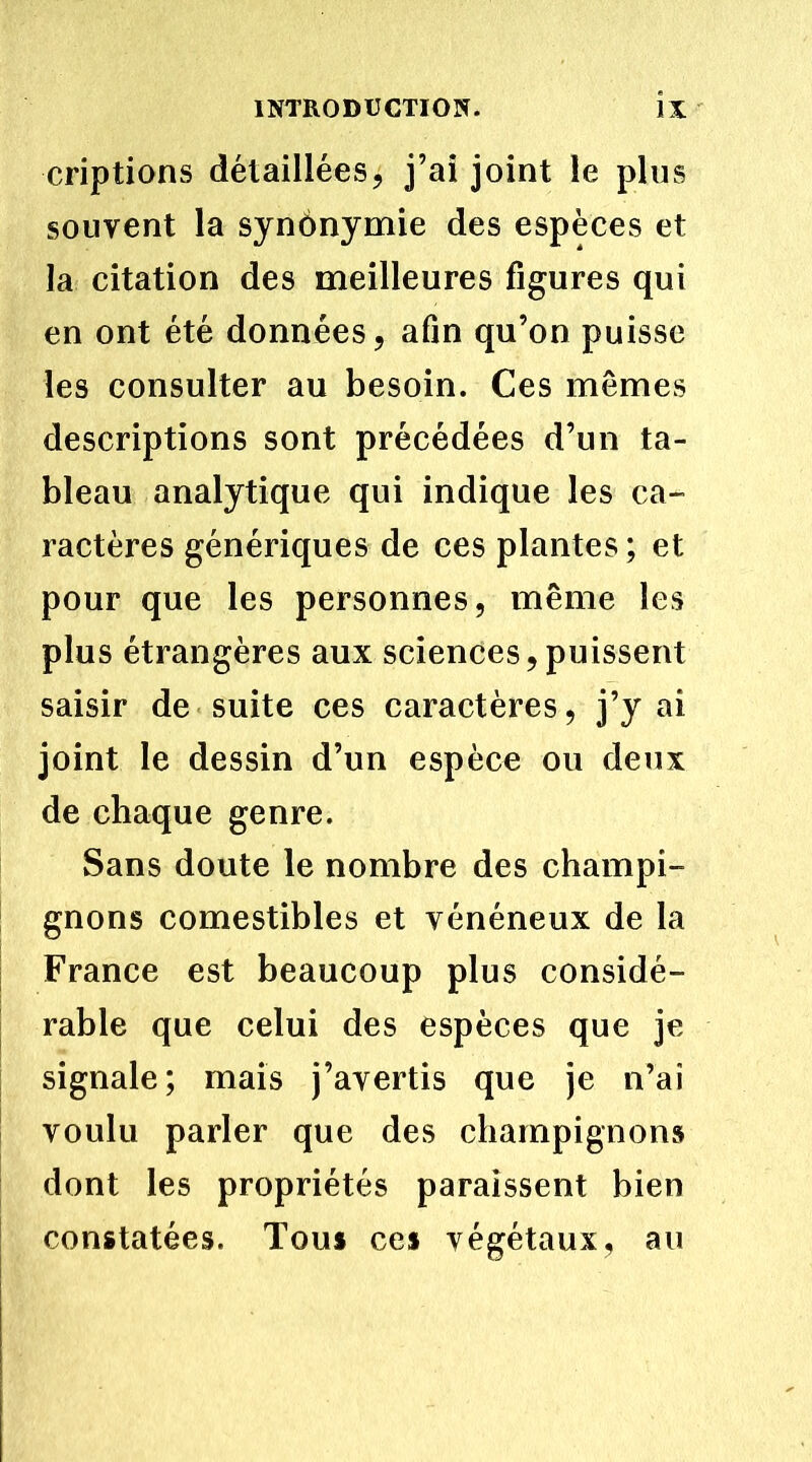 criptions détaillées, j’ai joint le plus souvent la synônymie des espèces et la citation des meilleures figures qui en ont été données, afin qu’on puisse les consulter au besoin. Ces mêmes descriptions sont précédées d’un ta- bleau analytique qui indique les ca- ractères génériques de ces plantes ; et pour que les personnes, même les plus étrangères aux sciences,puissent saisir de suite ces caractères, j’y ai joint le dessin d’un espèce ou deux de chaque genre. Sans doute le nombre des champi- gnons comestibles et vénéneux de la France est beaucoup plus considé- rable que celui des espèces que je signale; mais j’avertis que je n’ai voulu parler que des champignons dont les propriétés paraissent bien constatées. Tous ces végétaux, au