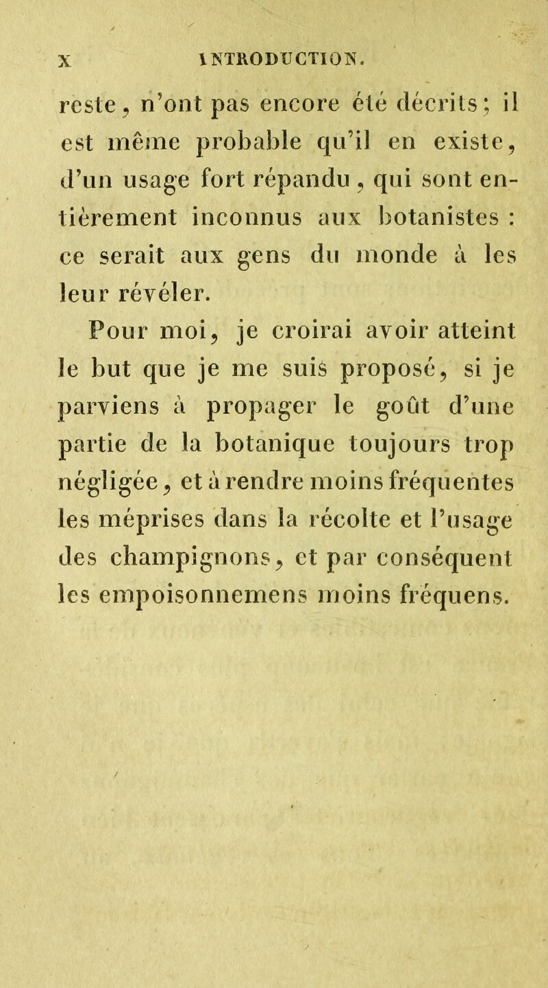 reste, n’ont pas encore été décrits; il est même probable qu’il en existe, d’un usage fort répandu , qui sont en- tièrement inconnus aux botanistes : ce serait aux gens du monde à les leur révéler. Pour moi, je croirai avoir atteint le but que je me suiè proposé, si je parviens à propager le goût d’une partie de la botanique toujours trop négligée, et à rendre moins fréquentes les méprises dans la récolte et l’usage des champignons, et par conséquent les empoisonnemens moins fréquens.