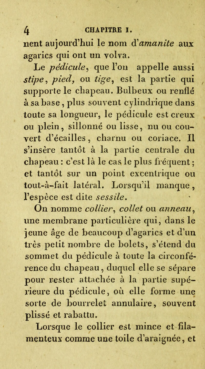 nent aujourd’hui le nom d’amanite aux agarics qui ont un volva. Le pédicule, que l’on appelle aussi stipe, pied, ou tige, est la partie qui supporte le chapeau. Bulbeux ou renflé à sa base, plus souvent cylindrique dans toute sa longueur, le pédicule est creux ou plein, sillonné ou lisse, nu ou cou- vert d’écailles, charnu ou coriace. Il s’insère tantôt à la partie centrale du chapeau : c’est là le cas le plus fréquent ; et tantôt sur un point excentrique ou tout-à-fait latéral. Lorsqu’il manque, l’espèce est dite sessile. On nomme collier, collet ou anneau, une membrane particulière qui, dans le jeune âge de beaucoup d’agarics et d’un très petit nombre de bolets, s’étend du sommet du pédicule à toute la circonfé- rence du chapeau, duquel elle se sépare pour rester attachée à la partie supé- rieure du pédicule, où elle forme une sorte de bourrelet annulaire, souvent plissé et rabattu. Lorsque le collier est mince et fila- menteux comme une toile d’araignée, et
