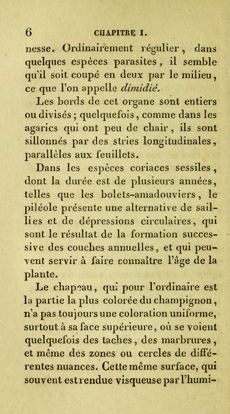 nesse. Ordinairement régulier, dans quelques espèces parasites ? il semble qu’il soit coupé en deux par le milieu, ce que l’on appelle climidië. Les bords de cet organe sont entiers ou divisés ; quelquefois, comme dans les agarics qui ont peu de chair , ils sont sillonnés par des stries longitudinales, parallèles aux feuillets. Dans les espèces coriaces sessiles, dont la durée est de plusieurs années, telles que les bolets-amadouviers, le piléole présente une alternative de sail- lies et de dépressions circulaires, qui sont le résultat de la formation succes- sive des couches annuelles, et qui peu- vent servir à faire connaître l’âge de la plante. Le chapeau, qui pour l’ordinaire est la partie la plus colorée du champignon, n’a pas toujours une coloration uniforme, surtout à sa face supérieure, où se voient quelquefois des taches, des marbrures , et même des zones ou cercles de diffé- rentes nuances. Cette même surface, qui souvent est rendue visqueuse parl’humi-