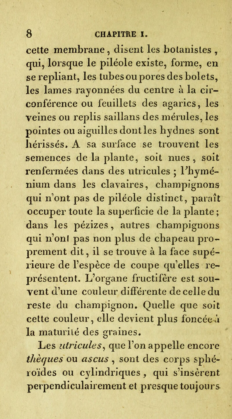 cette membrane, disent les botanistes , qui, lorsque le piléole existe, forme, en se repliant, les tubes ou pores des bolets, les lames rayonnées du eentre à la cir- conférence ou feuillets des agarics, les veines ou replis saillans des mérules, les pointes ou aiguilles dont les bydnes sont hérissés, A sa surface se trouvent les semences de la plante, soit nues, soit renfermées dans des utricules ; Lhymé- nium dans les clavaires, champignons qui nont pas de piléole distinct, paraît occuper toute la superficie de la plante ; dans les pézizes, autres champignons qui n’onl pas non plus de chapeau pro- prement dit, il se trouve à la face supé- rieure de l’espèce de coupe qu’elles re- présentent. L’organe fructifère est sou- vent d’une couleur différente de celle du reste du champignon. Quelle que soit cette couleur, elle devient plus foncée à la maturité des graines. Les utricules, que l’on appelle encore thèques ou ascus , sont des corps sphé- roïdes ou cylindriques , qui s’insèrent perpendiculairement et presque toujours