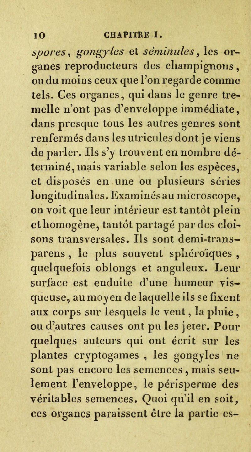 spores, gongjles et sëminules, les or- ganes reproducteurs des champignons, ou du moins ceux que l’on regarde comme tels. Ces organes, qui dans le genre tre- melle n’ont pas d’enveloppe immédiate, dans presque tous les autres genres sont renfermés dans les utricules dont je viens de parler. Ils s’y trouvent en nombre dé- terminé, mais variable selon les espèces, et disposés en une ou plusieurs séries longitudinales. Examinés au microscope, on voit que leur intérieur est tantôt plein ethomogène, tantôt partagé par des cloi- sons transversales. Ils sont demi-trans- parens , le plus souvent sphéroïques , quelquefois oblongs et anguleux. Leur surface est enduite d’une humeur vis-* queuse, au moyen de laquelle ils se fixent aux corps sur lesquels le vent, la pluie, ou d’autres causes ont pu les jeter. Pour quelques auteurs qui ont écrit sur les plantes cryptogames , les gongyles ne sont pas encore les semences , mais seu- lement l’enveloppe, le périsperme des véritables semences. Quoi qu’il en soit, ces organes paraissent être la partie es-