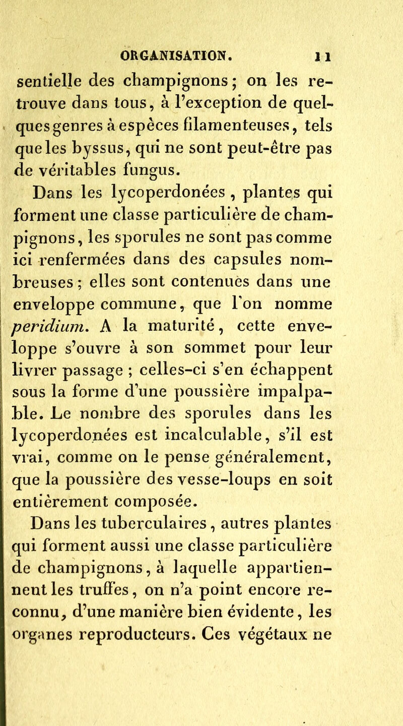 sentielle des champignons ; on les re- trouve dans tous, à l’exception de quel- ques genres à espèces filamenteuses, tels que les byssus, qui ne sont peut-être pas de véritables fungus. Dans les lycoperdonées , plantes qui forment une classe particulière de cham- pignons, les sporules ne sont pas comme ici renfermées dans des capsules nom- breuses ; elles sont contenues dans une enveloppe commune, que Ton nomme peridium. A la maturité, cette enve- loppe s’ouvre à son sommet pour leur \ livrer passage ; celles-ci s’en échappent sous la forme d’une poussière impalpa- ble. Le nombre des sporules dans les lycoperdonées est incalculable, s’il est vrai, comme on le pense généralement, que la poussière des vesse-loups en soit entièrement composée. Dans les tuberculaires, autres plantes qui forment aussi une classe particulière de champignons, à laquelle appartien- nent les truffes, on n’a point encore re- connu, d’une manière bien évidente, les organes reproducteurs. Ces végétaux ne