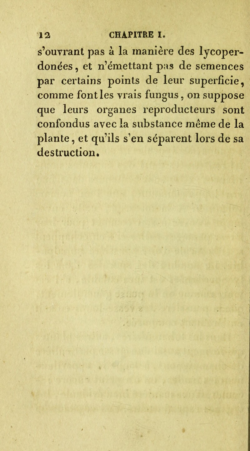 s’ouvrant pas à la manière des lycoper- donées, et n’émettant pas de semences par certains points de leur superficie, comme font les vrais fungus, on suppose que leurs organes reproducteurs sont confondus avec la substance même de la plante, et qu’ils s’en séparent lors de sa destruction.