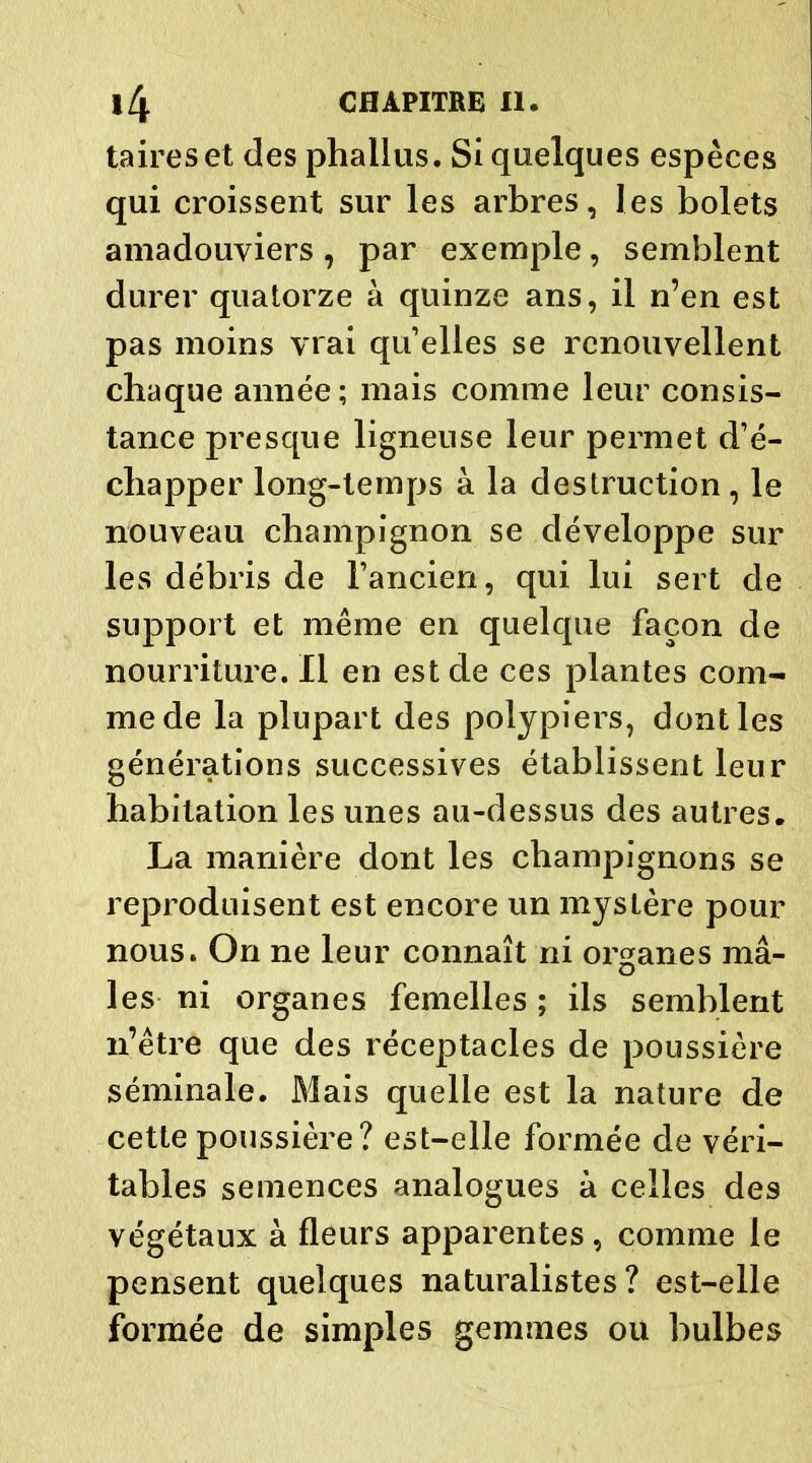 taireset des phallus. Si quelques espèces qui croissent sur les arbres, les bolets amadouviers , par exemple, semblent durer quatorze à quinze ans, il n’en est pas moins vrai quelles se renouvellent chaque année; mais comme leur consis- tance presque ligneuse leur permet d’é- chapper long-temps à la destruction, le nouveau champignon se développe sur les débris de l’ancien, qui lui sert de support et même en quelque façon de nourriture. Il en est de ces plantes com- me de la plupart des polypiers, dont les générations successives établissent leur habitation les unes au-dessus des autres. La manière dont les champignons se reproduisent est encore un mystère pour nous. On ne leur connaît ni organes mâ- les ni organes femelles; ils semblent n’être que des réceptacles de poussière séminale. Mais quelle est la nature de cette poussière? est-elle formée de véri- tables semences analogues à celles des végétaux à fleurs apparentes, comme le pensent quelques naturalistes? est-elle formée de simples gemmes ou bulbes