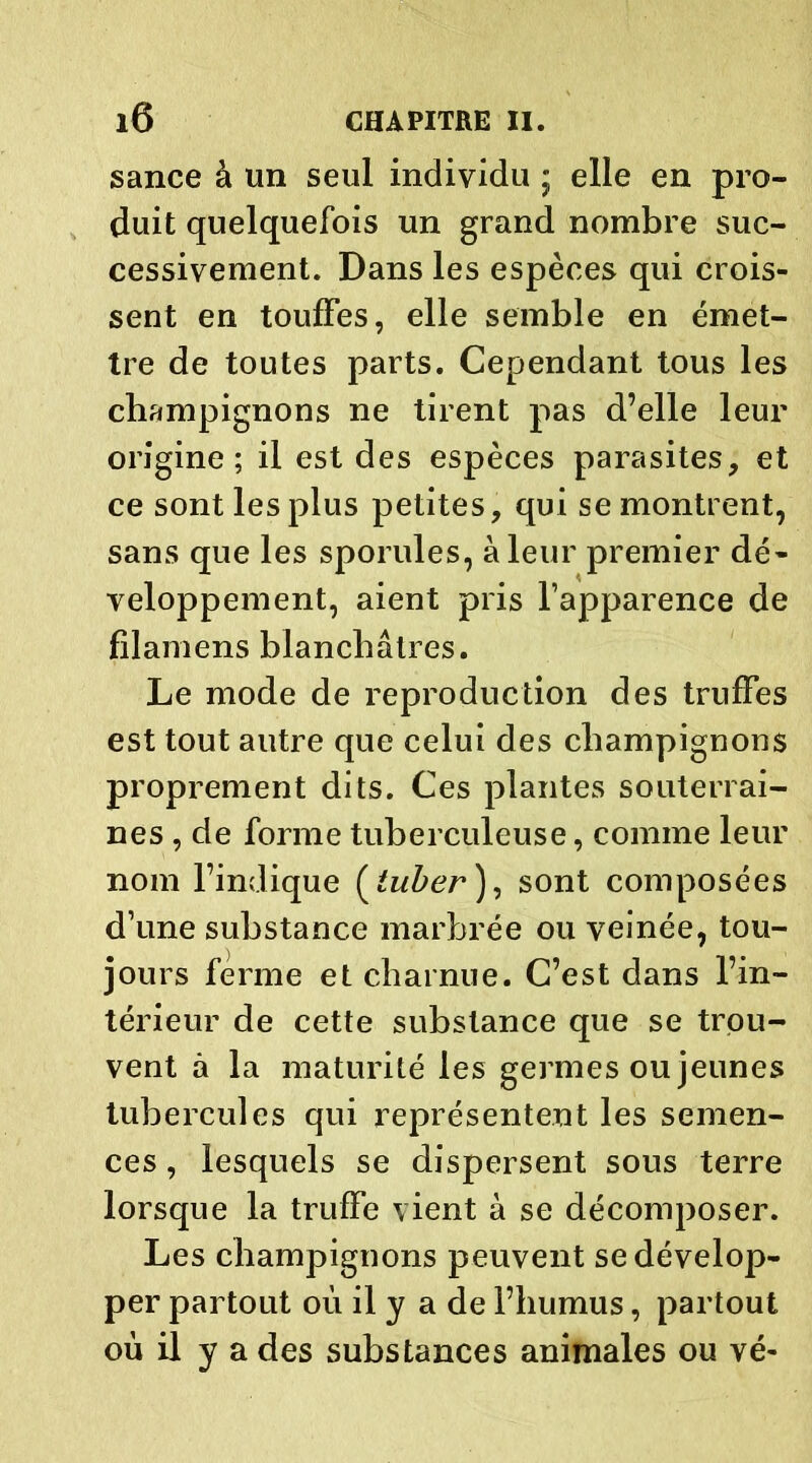 sance à un seul individu ; elle en pro- duit quelquefois un grand nombre suc- cessivement. Dans les espèces qui crois- sent en touffes, elle semble en émet- tre de toutes parts. Cependant tous les champignons ne tirent pas d’elle leur origine; il est des espèces parasites, et ce sont les plus petites, qui se montrent, sans que les sporules, à leur premier dé- veloppement, aient pris l’apparence de filamens blanchâtres. Le mode de reproduction des truffes est tout autre que celui des champignons proprement dits. Ces plantes souterrai- nes , de forme tuberculeuse, comme leur nom l’indique ( tuber ), sont composées d’une substance marbrée ou veinée, tou- jours ferme et charnue. C’est dans l’in- térieur de cette substance que se trou- vent à la maturité les germes ou jeunes tubercules qui représentent les semen- ces , lesquels se dispersent sous terre lorsque la truffe vient à se décomposer. Les champignons peuvent se dévelop- per partout où il y a de l’humus, partout où il y a des substances animales ou vé-