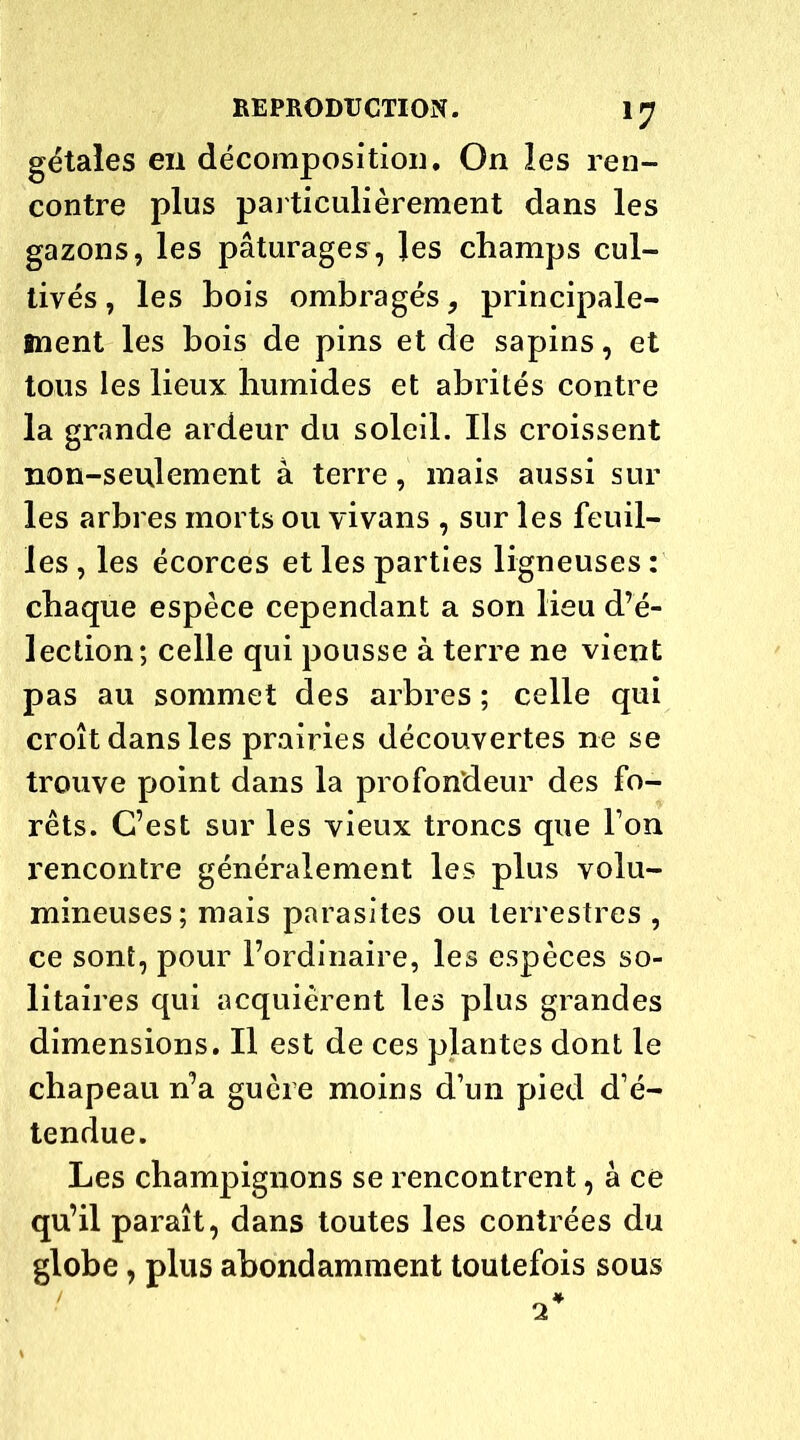 gétales en décomposition. On les ren- contre plus particulièrement dans les gazons, les pâturages, les champs cul- tivés , les bois ombragés, principale- ment les bois de pins et de sapins, et tous les lieux humides et abrités contre la grande ardeur du soleil. Ils croissent non-seulement à terre, mais aussi sur les arbres morts ou vivans , sur les feuil- les , les écorces et les parties ligneuses : chaque espèce cependant a son lieu d’é- lection; celle qui pousse à terre ne vient pas au sommet des arbres ; celle qui croît dans les prairies découvertes ne se trouve point dans la profondeur des fo- rêts. C’est sur les vieux troncs que l’on rencontre généralement les plus volu- mineuses; mais parasites ou terrestres , ce sont, pour l’ordinaire, les espèces so- litaires qui acquièrent les plus grandes dimensions. Il est de ces plantes dont le chapeau n’a guère moins d’un pied d’é- tendue. Les champignons se rencontrent, à ce qu’il paraît, dans toutes les contrées du globe, plus abondamment toutefois sous 2*