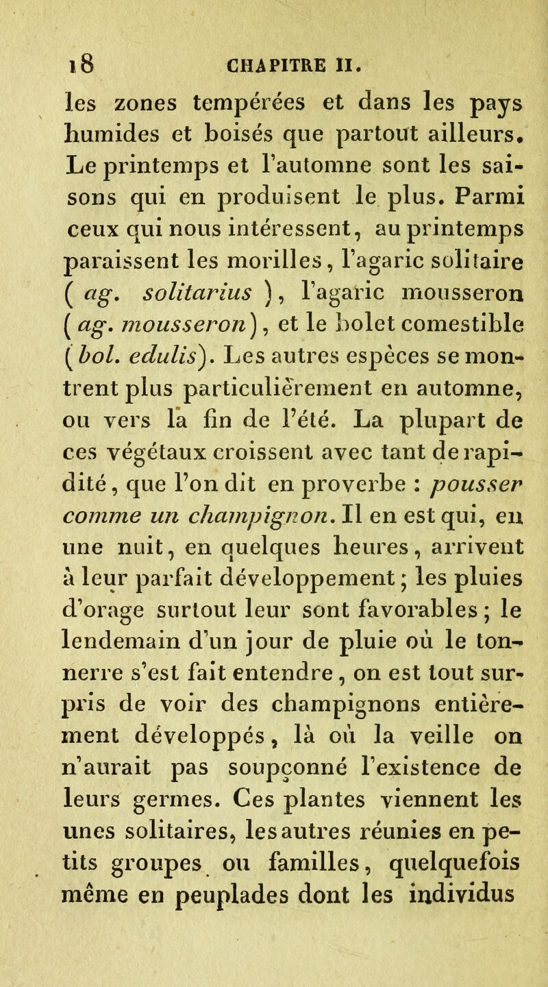 les zones tempérées et dans les pays humides et boisés que partout ailleurs. Le printemps et l’automne sont les sai- sons qui en produisent le plus. Parmi ceux qui nous intéressent, au printemps paraissent les morilles, l’agaric solitaire ( ag. solitarius ), l’agaric mousseron ( ag. mousseron), et le bolet comestible ( bol. edulis). Les autres espèces se mon- trent plus particuliérement en automne, ou vers la fin de l’été. La plupart de ces végétaux croissent avec tant de rapi- dité , que l’on dit en proverbe : pousser comme un champignon. Il en est qui, en une nuit, en quelques heures, arrivent à leur parfait développement ; les pluies d’orage surtout leur sont favorables ; le lendemain d’un jour de pluie où le ton- nerre s’est fait entendre, on est tout sur- pris de voir des champignons entière- ment développés, là où la veille on n’aurait pas soupçonné l’existence de leurs germes. Ces plantes viennent les unes solitaires, les autres réunies en pe- tits groupes ou familles, quelquefois même en peuplades dont les individus