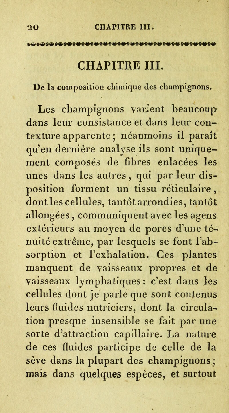 $®®®^®<8>®«>®<&®®®«®<Ï>®®®0®'S>® 6®$® 9®$®«®«® CHAPITRE XII. De la composition chimique des champignons. Les champignons varient beaucoup dans leur consistance et dans leur con- texture apparente ; néanmoins il paraît qu’en dernière analyse ils sont unique- ment composés de fibres enlacées les unes dans les autres , qui par leur dis- position forment un tissu réticulaire, dont les cellules, tantôt arrondies, tantôt allongées, communiquent avec les agens extérieurs au moyen de pores d’une té- nuité extrême, par lesquels se font l’ab- sorption et l’exhalation. Ces plantes manquent de vaisseaux propres et de vaisseaux lymphatiques : c’est dans les cellules dont je parle que sont contenus leurs fluides nutriciers, dont la circula- tion presque insensible se fait par une sorte d’attraction capillaire. La nature de ces fluides participe de celle de la sève dans la plupart des champignons ; mais dans quelques espèces, et surtout