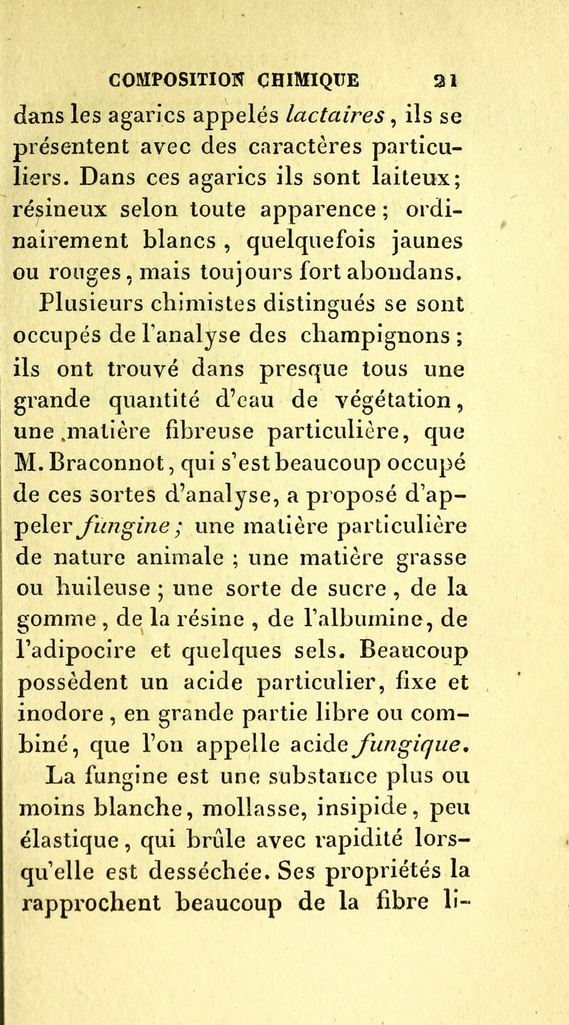 dans les agarics appelés lactaires, ils se présentent avec des caractères particu- liers. Dans ces agarics ils sont laiteux; résineux selon toute apparence ; ordi- nairement blancs , quelquefois jaunes ou rouges, mais toujours fort abondans. Plusieurs chimistes distingués se sont occupés de l’analyse des champignons ; ils ont trouvé dans presque tous une grande quantité d’eau de végétation, une .matière fibreuse particulière, que M.Braconnot, qui s’est beaucoup occupé de ces sortes d’analyse, a proposé d’ap- peler Jïingine ; une matière particulière de nature animale ; une matière grasse ou huileuse ; une sorte de sucre , de la gomme , de la résine , de l’albumine, de l’adipocire et quelques sels. Beaucoup possèdent un acide particulier, fixe et inodore, en grande partie libre ou com- biné, que l’on appelle acide fungique. La fungine est une substance plus ou moins blanche, mollasse, insipide, peu élastique, qui brûle avec rapidité lors- qu’elle est desséchée. Ses propriétés la rapprochent beaucoup de la fibre li-