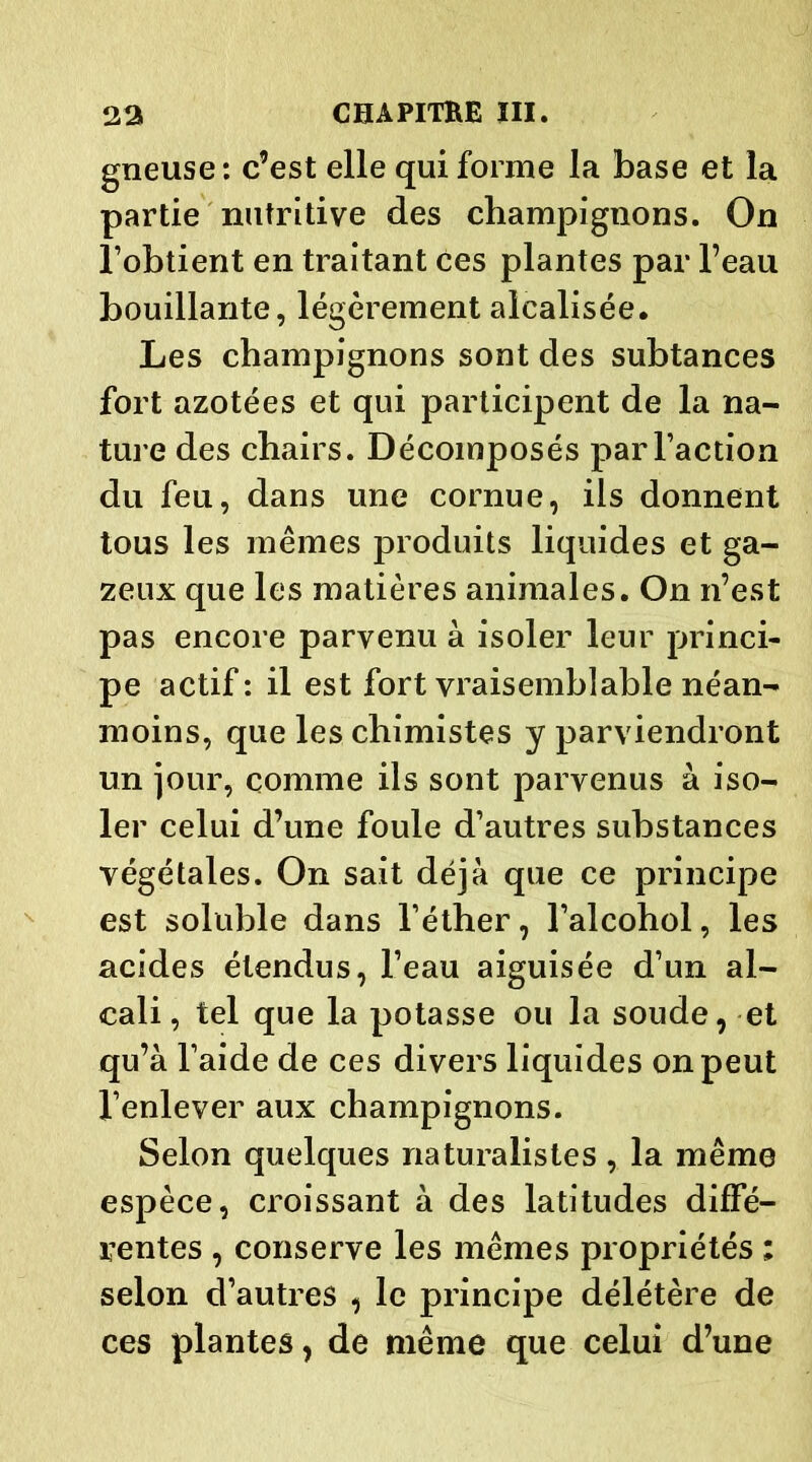 gneuse: c’est elle qui forme la base et la partie nutritive des champignons. On l’obtient en traitant ces plantes par l’eau bouillante, légèrement alcalisée. Les champignons sont des subtances fort azotées et qui participent de la na- ture des chairs. Décomposés par l’action du feu, dans une cornue, ils donnent tous les mêmes produits liquides et ga- zeux que les matières animales. On n’est pas encore parvenu à isoler leur princi- pe actif: il est fort vraisemblable néan- moins, que les chimistes y parviendront un jour, comme ils sont parvenus à iso- ler celui d’une foule d’autres substances végétales. On sait déjà que ce principe est soluble dans l’éther, l’alcohol, les acides étendus, l’eau aiguisée d’un al- cali , tel que la potasse ou la soude, et qu’à l’aide de ces divers liquides on peut l’enlever aux champignons. Selon quelques naturalistes , la même espèce, croissant à des latitudes diffé- rentes , conserve les mêmes propriétés ; selon d’autres , le principe délétère de ces plantes, de même que celui d’une