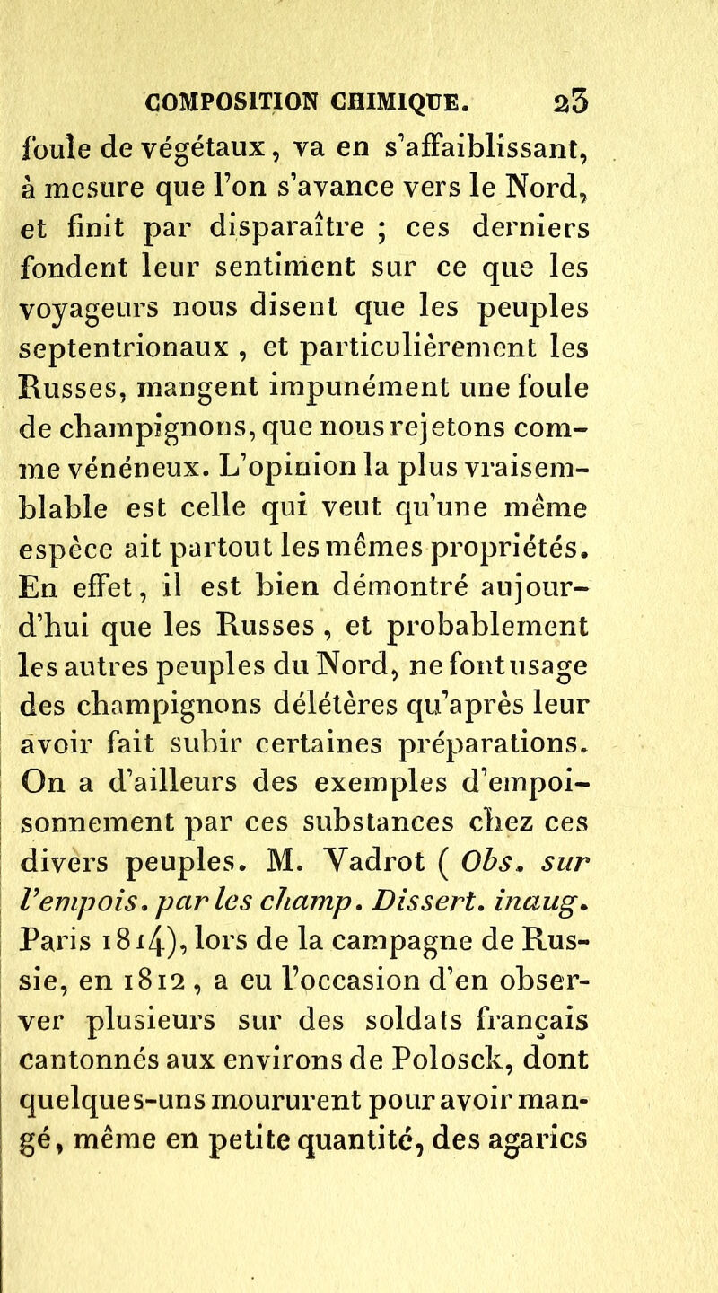 foule de végétaux, va en s’affaiblissant, à mesure que l’on s’avance vers le Nord, et finit par disparaître ; ces derniers fondent leur sentiment sur ce que les voyageurs nous disent que les peuples septentrionaux , et particulièrement les Russes, mangent impunément une foule de champignons, que nous rejetons com- me vénéneux. L’opinion la plus vraisem- blable est celle qui veut qu’une même espèce ait partout les mêmes propriétés. En effet, il est bien démontré aujour- d’hui que les Russes, et probablement les autres peuples du Nord, ne font usage des champignons délétères qu’après leur avoir fait subir certaines préparations. On a d’ailleurs des exemples d’empoi- sonnement par ces substances chez ces divers peuples. M. Yadrot ( Obs. sur Vempois, parles champ. Dissert, inaug. Paris i8i4), lors de la campagne de Rus- sie, en 1812 , a eu l’occasion d’en obser- ver plusieurs sur des soldats français cantonnés aux environs de Polosck, dont quelques-uns moururent pour avoir man- gé, même en petite quantité, des agarics