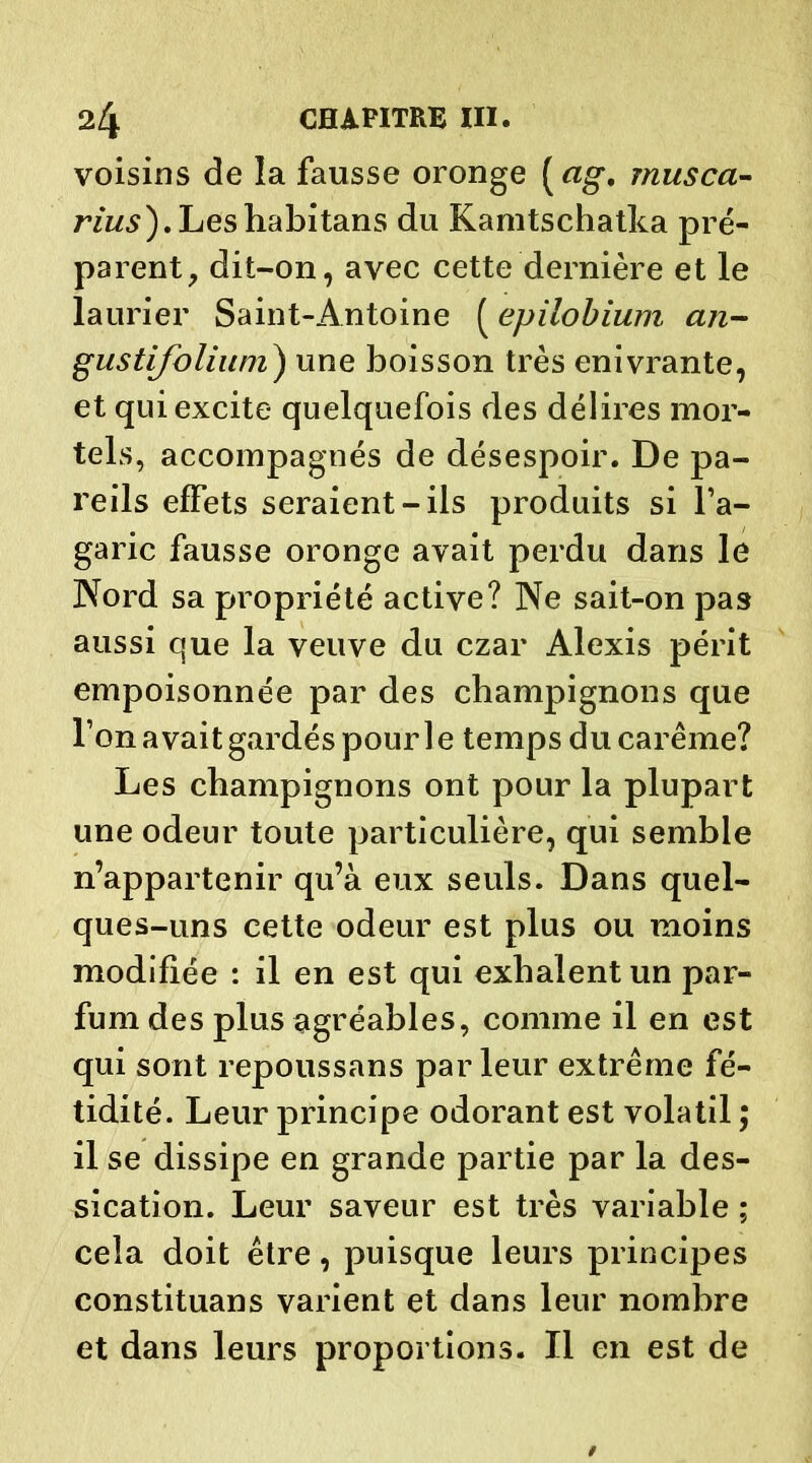 voisins de la fausse oronge («g*, musca- rius). Les habitans du Kamtschafka pré- parent, dit-on, avec cette dernière et le laurier Saint-Antoine ( epilobium an- gustifolium) une boisson très enivrante, et qui excite quelquefois des délires mor- tels, accompagnés de désespoir. De pa- reils effets seraient-ils produits si l’a- garic fausse oronge avait perdu dans le Nord sa propriété active? Ne sait-on pas aussi que la veuve du czar Alexis périt empoisonnée par des champignons que l’on avait gardés pour le temps du carême? Les champignons ont pour la plupart une odeur toute particulière, qui semble n’appartenir qu’à eux seuls. Dans quel- ques-uns cette odeur est plus ou moins modifiée : il en est qui exhalent un par- fum des plus agréables, comme il en est qui sont repoussans par leur extrême fé- tidité. Leur principe odorant est volatil ; il se dissipe en grande partie par la des- sication. Leur saveur est très variable ; cela doit être, puisque leurs principes constituans varient et dans leur nombre et dans leurs proportions. Il en est de