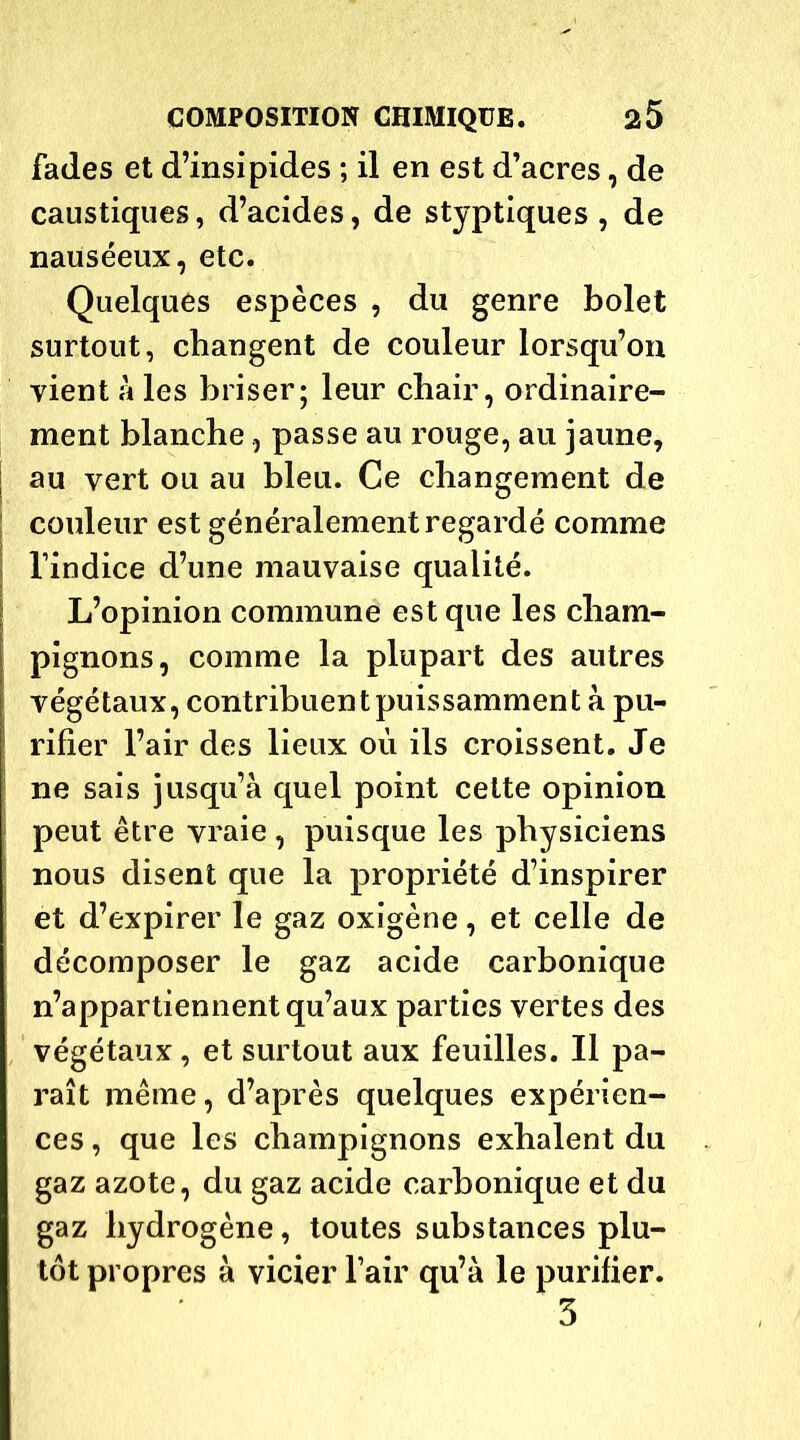 fades et d’insipides ; il en est d’acres, de caustiques, d’acides, de styptiques , de nauséeux, etc. Quelques espèces , du genre bolet surtout, changent de couleur lorsqu’on vient à les briser; leur chair, ordinaire- ment blanche, passe au rouge, au jaune, ; au vert ou au bleu. Ce changement de couleur est généralement regardé comme l’indice d’une mauvaise qualité. L’opinion commune est que les cham- pignons, comme la plupart des autres végétaux, contribuent puissamment à pu- rifier l’air des lieux où ils croissent. Je ne sais jusqu’à quel point celte opinion peut être vraie , puisque les physiciens nous disent que la propriété d’inspirer et d’expirer le gaz oxigène, et celle de décomposer le gaz acide carbonique n’appartiennent qu’aux parties vertes des végétaux, et surtout aux feuilles. Il pa- raît même, d’après quelques expérien- ces , que les champignons exhalent du gaz azote, du gaz acide carbonique et du gaz hydrogène, toutes substances plu- tôt propres à vicier l’air qu’à le purifier. 3