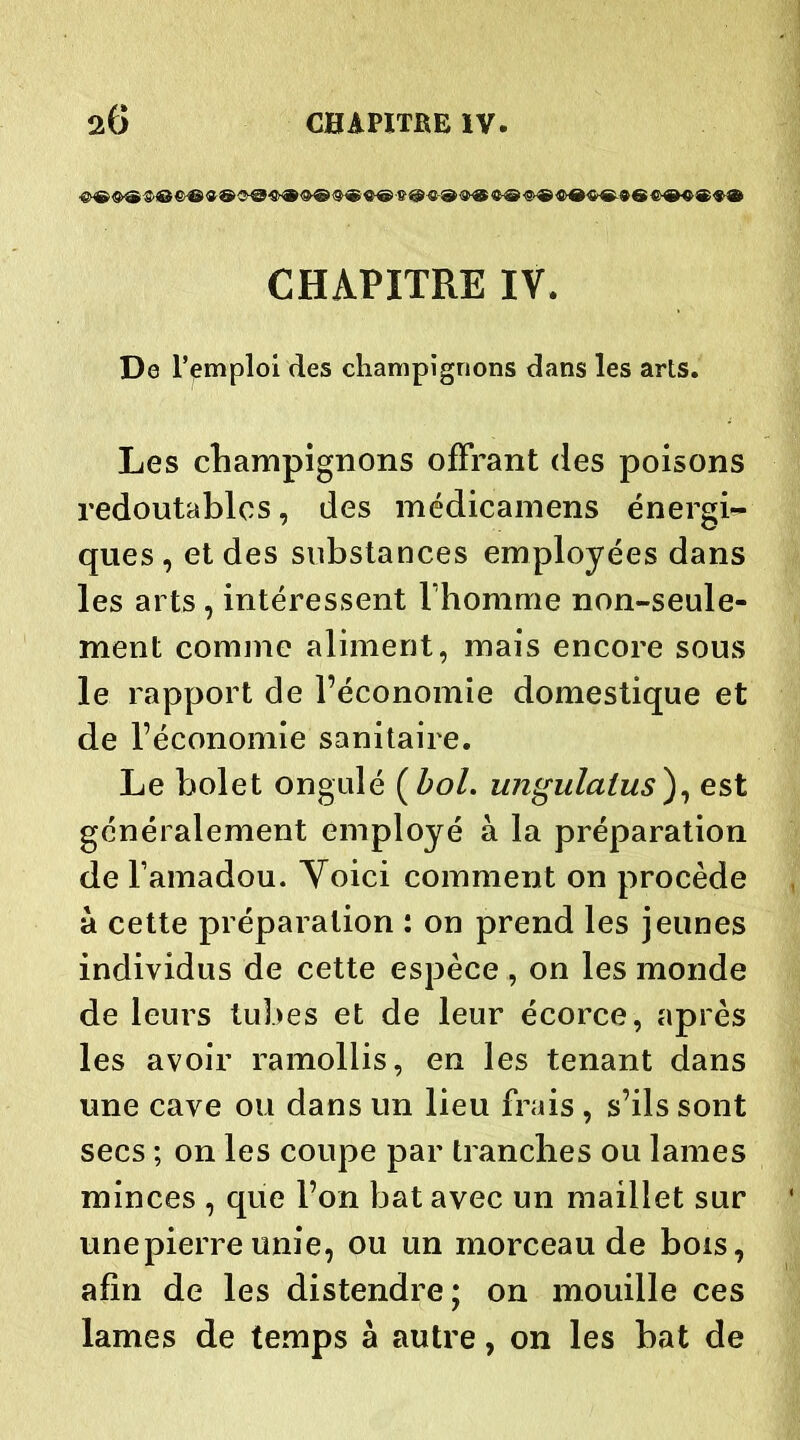CHAPITRE IV. De l’emploi des champignons dans les arts. Les champignons offrant des poisons redoutables, des médicamens énergi- ques , et des substances employées dans les arts , intéressent l’homme non-seule- ment comme aliment, mais encore sous le rapport de l’économie domestique et de l’économie sanitaire. Le bolet ongulé ( bol. ungulalus), est généralement employé à la préparation de l’amadou. Yoici comment on procède à cette préparation : on prend les jeunes individus de cette espèce , on les monde de leurs tubes et de leur écorce, après les avoir ramollis, en les tenant dans une cave ou dans un lieu frais , s’ils sont secs ; on les coupe par tranches ou lames minces , que l’on bat avec un maillet sur unepierreunie, ou un morceau de bois, afin de les distendre; on mouille ces lames de temps à autre, on les bat de