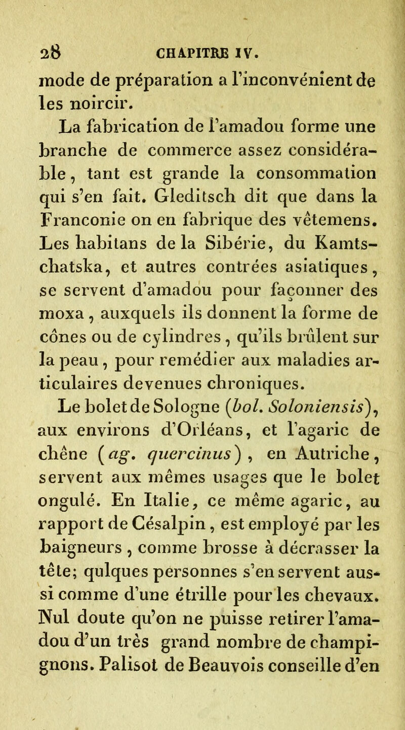 mode de préparation a l’inconvénient de les noircir. La fabrication de i’amadou forme une branche de commerce assez considéra- ble , tant est grande la consommation qui s’en fait. Gieditsch dit que dans la Franconie on en fabrique des yêtemens. Les habitans delà Sibérie, du Kamts- chatska, et autres contrées asiatiques, se servent d’amadou pour façonner des moxa , auxquels ils donnent la forme de cônes ou de cylindres , qu’ils brûlent sur la peau, pour remédier aux maladies ar- ticulaires devenues chroniques. Le bolet de Sologne (bol. SoIoniensis), aux environs d’Orléans, et l’agaric de chêne («g*, quercinus} , en Autriche, servent aux mêmes usages que le bolet ongulé. En Italie, ce même agaric, au rapport de Césalpin, est employé par les baigneurs , comme brosse à décrasser la tête; qulques personnes s’en servent aus- si comme d’une étrille pour les chevaux. Nul doute qu’on ne puisse retirer l’ama- dou d’un très grand nombre de champi- gnons. Palisot de Beauvois conseille d’en