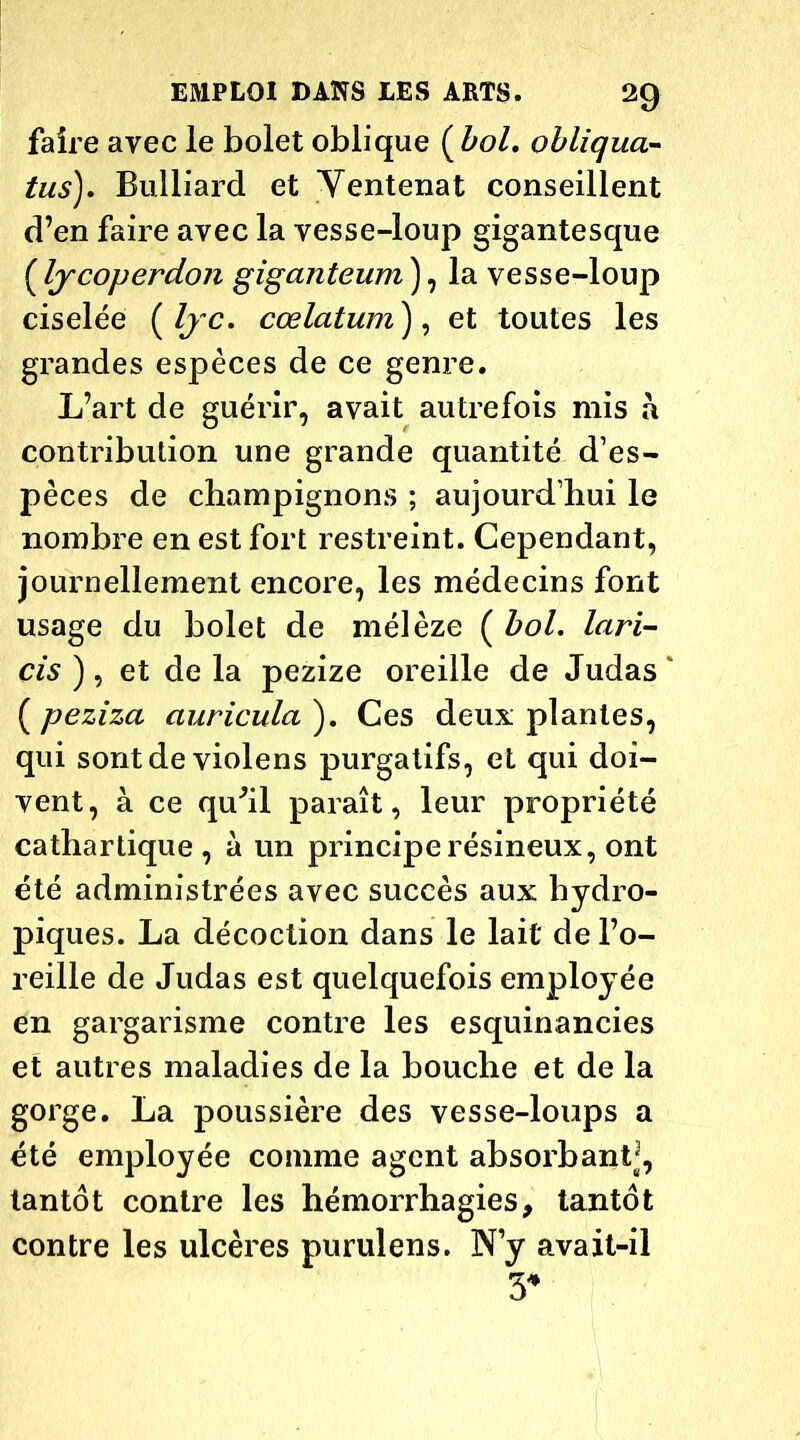 faire avec le bolet oblique {bol, obliqua- tus), Bulliard et Ventenat conseillent d’en faire avec la vesse-loup gigantesque ( Ijcoperdon giganteum ), la vesse-loup ciselée ( Ijc. cœlatum), et toutes les grandes espèces de ce genre. L’art de guérir, avait autrefois mis à contribution une grande quantité d’es- pèces de champignons ; aujourd’hui le nombre en est fort restreint. Cependant, journellement encore, les médecins font usage du bolet de mélèze ( bol. lari- cis ) , et de la pezize oreille de Judas * ( peziza auricula ). Ces deux plantes, qui sont de violens purgatifs, et qui doi- vent, à ce qu'il paraît, leur propriété cathartique, à un principe résineux, ont été administrées avec succès aux hydro- piques. La décoction dans le lait de l’o- reille de Judas est quelquefois employée en gargarisme contre les esquinancies et autres maladies de la bouche et de la gorge. La poussière des vesse-loups a été employée comme agent absorbant^, tantôt contre les hémorrhagies, tantôt contre les ulcères purulens. N’y avait-il 3*