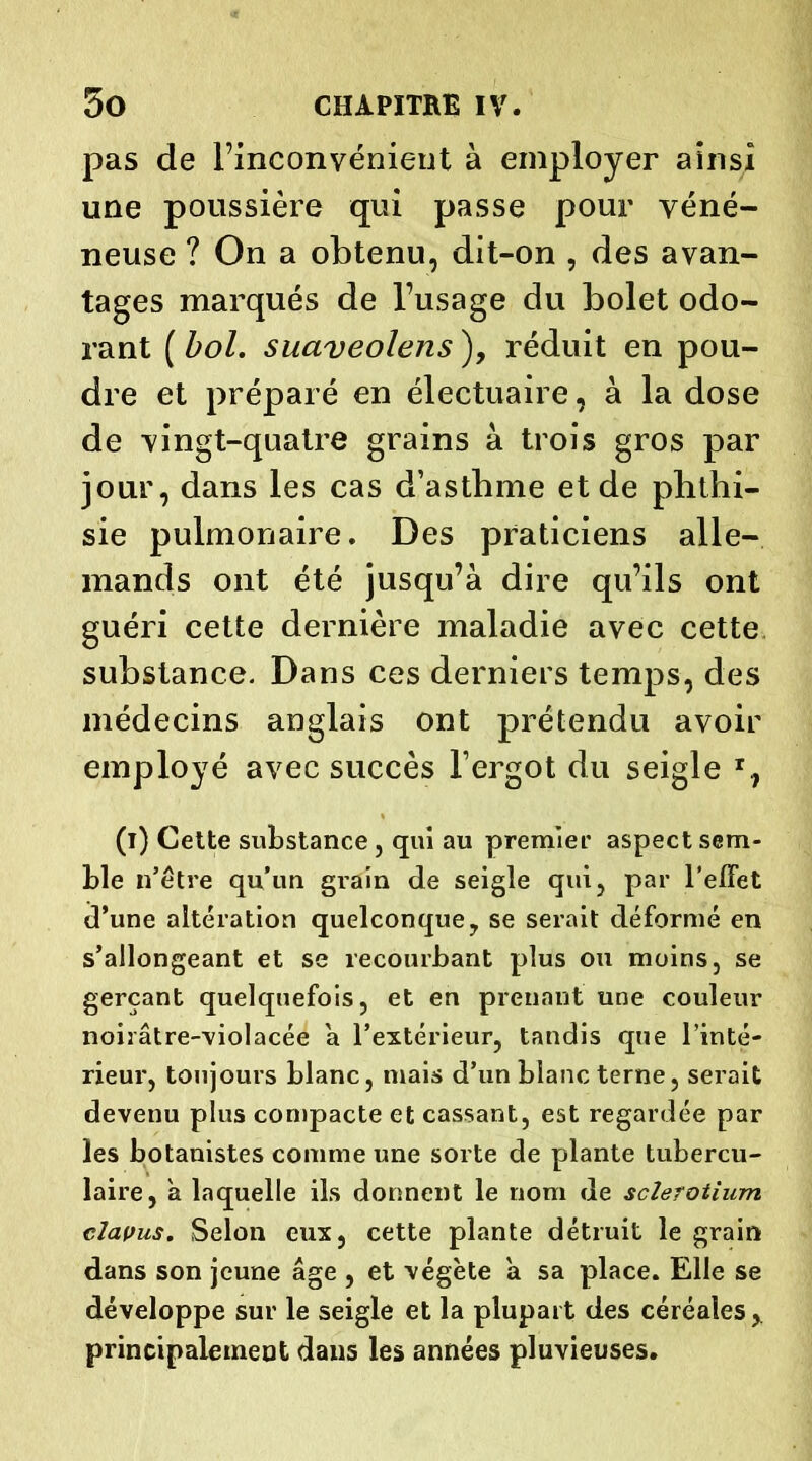 pas de l’inconvénient à employer ainsi une poussière qui passe pour véné- neuse ? On a obtenu, dit-on , des avan- tages marqués de l’usage du bolet odo- rant ( bol. suaveolens ), réduit en pou- dre et préparé en électuaire, à la dose de vingt-quatre grains à trois gros par jour, dans les cas d’asthme et de phthi- sie pulmonaire. Des praticiens alle- mands ont été jusqu’à dire qu’ils ont guéri cette dernière maladie avec cette substance. Dans ces derniers temps, des médecins anglais ont prétendu avoir employé avec succès l’ergot du seigle T, (i) Cette substance, qui au premier aspect sem- ble n’être qu’un grain de seigle qui, par l'effet d’une altération quelconque, se serait déformé en s’allongeant et se recourbant plus ou moins, se gerçant quelquefois, et en prenant une couleur noirâtre-violacée à l’extérieur, tandis que l’inté- rieur, toujours blanc, mais d’un blanc terne, serait devenu plus compacte et cassant, est regardée par les botanistes comme une sorte de plante tubercu- laire, a laquelle ils donnent le nom de scîerotium clavus. Selon eux, cette plante détruit le grain dans son jeune âge , et végète à sa place. Elle se développe sur le seigle et la plupart des céréales, principalement dans les années pluvieuses.