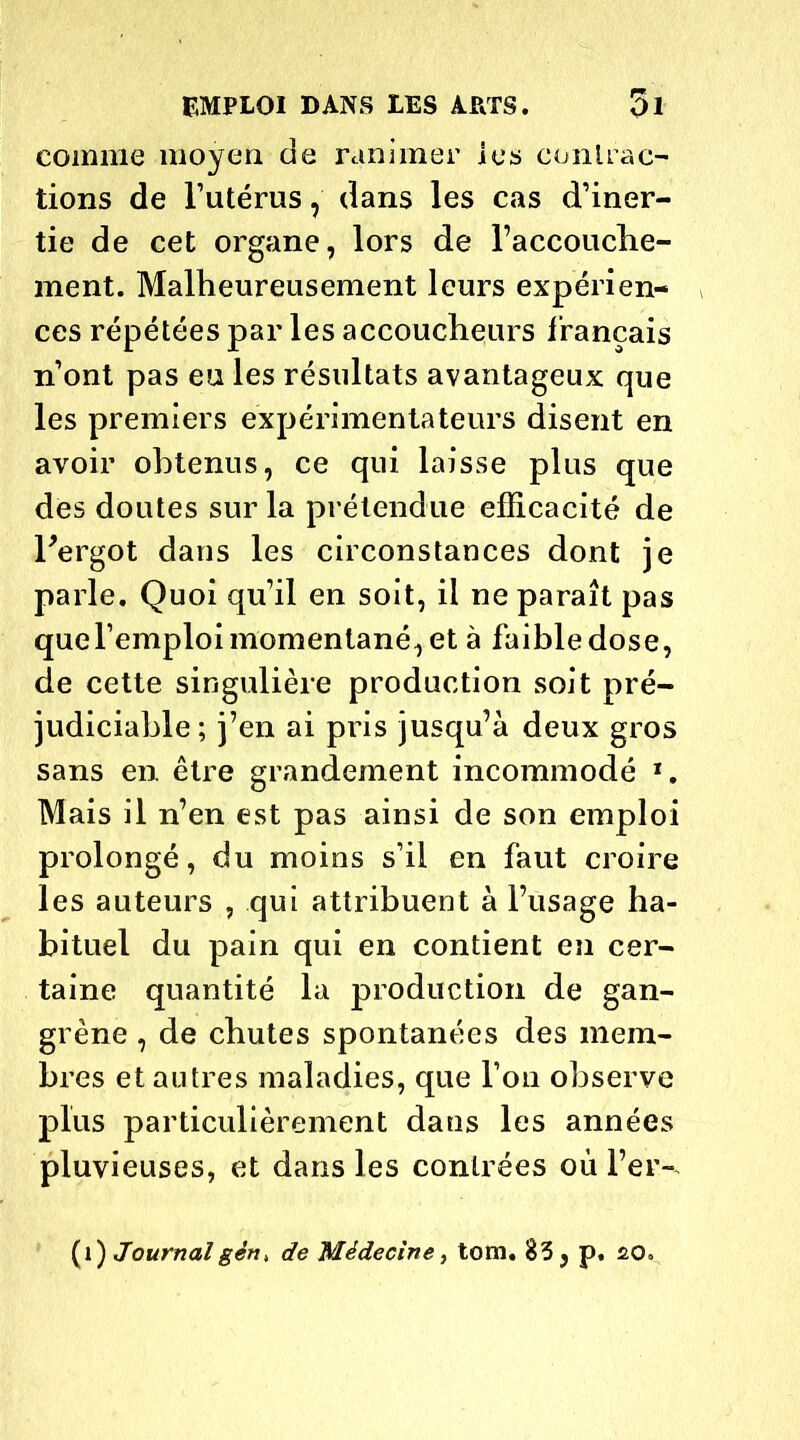 comme moyen de ranimer les contrac- tions de l’utérus, dans les cas d’iner- tie de cet organe, lors de l’accouche- ment. Malheureusement leurs expérien- ces répétées par les accoucheurs f rançais n’ont pas eu les résultats avantageux que les premiers expérimentateurs disent en avoir obtenus, ce qui laisse plus que des doutes sur la prétendue efficacité de l'ergot dans les circonstances dont je parle. Quoi qu’il en soit, il ne paraît pas quel’emploi momentané, et à faible dose, de cette singulière production soit pré- judiciable; j’en ai pris jusqu’à deux gros sans en. être grandement incommodé 1. Mais il n’en est pas ainsi de son emploi prolongé, du moins s’il en faut croire les auteurs , qui attribuent à l’usage ha- bituel du pain qui en contient en cer- taine quantité la production de gan- grène , de chutes spontanées des mem- bres et autres maladies, que l’on observe plus particulièrement dans les années pluvieuses, et dans les contrées où l’er-. (1) Journalgèn, de Médecine, tom. 83 , p. £0.