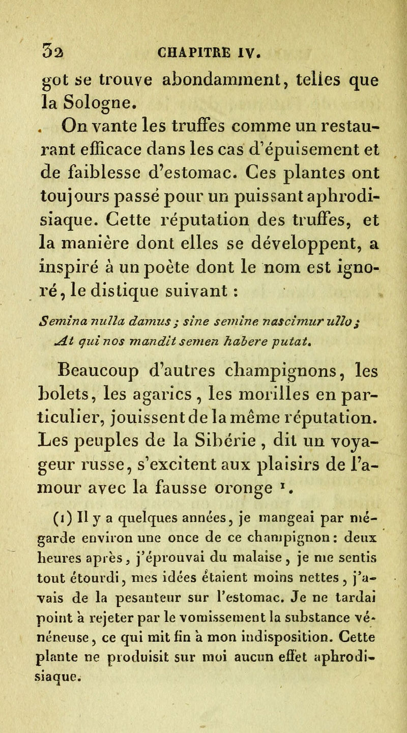 got se trouve abondamment, telies que la Sologne. . On vante les truffes comme un restau- rant efficace dans les cas d’épuisement et de faiblesse d’estomac. Ces plantes ont toujours passé pour un puissant aphrodi- siaque. Cette réputation des truffes, et la manière dont elles se développent, a inspiré à un poète dont le nom est igno- ré, le distique suivant : Semina nulîa damus ; sine semine netscimur iiîlo; it qui nos mandit semen halere putat. Beaucoup d’autres champignons, les bolets, les agarics , les morilles en par- ticulier, jouissent de la même réputation. Les peuples de la Sibérie , dit un voya- geur russe, s’excitent aux plaisirs de l’a- mour avec la fausse oronge x. (1) Il y a quelques années, je mangeai par mé- garde environ une once de ce champignon : deux heures après, j’éprouvai du malaise, je me sentis tout étourdi, mes idées étaient moins nettes, j’a- vais de la pesanteur sur l’estomac. Je ne tardai point a rejeter par le vomissement la substance vé- néneuse, ce qui mit fin a mon indisposition. Cette plante ne produisit sur moi aucun effet aphrodi- siaque.