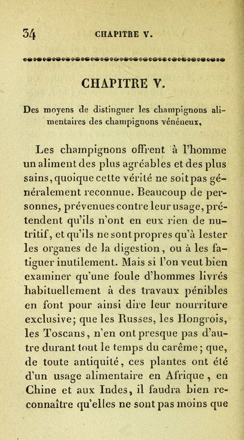 «©«©€©<&©«©#©«© <&©«-©«© «©*©«© ©■*«©»© CHAPITRE V. Des moyens de distinguer les champignons ali- mentaires des champignons vénéneux. Les champignons offrent à l’homme un aliment des plus agréables et des plus sains, quoique cette vérité ne soit pas gé- néralement reconnue. Beaucoup de per- sonnes, prévenues contre leur usage, pré- tendent qu’ils n’ont en eux rien de nu- tritif, et qu’ils ne sont propres qu’à lester les organes de la digestion, ou à les fa- tiguer inutilement. Mais si l’on veut bien examiner qu’une foule d’hommes livrés habituellement à des travaux pénibles en font pour ainsi dire leur nourriture exclusive; que les Russes, les Hongrois, les Toscans, n’en ont presque pas d’au- tre durant tout le temps du carême ; que, de toute antiquité, ces plantes ont été d’un usage alimentaire en Afrique , en Chine et aux Indes, il faudra bien re- connaître quelles ne sont pas moins que