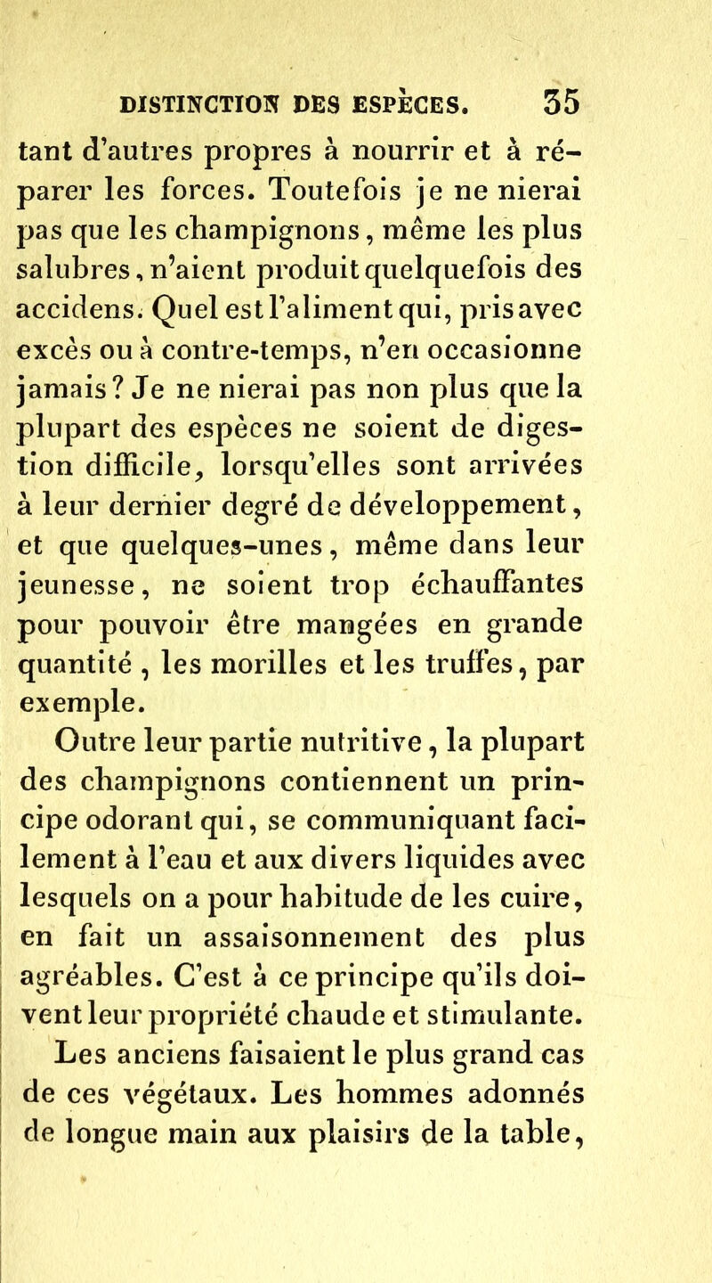 tant d’autres propres à nourrir et à ré- parer les forces. Toutefois je ne nierai pas que les champignons, même les plus salubres, n’aient produit quelquefois des accidens. Quel est l’aliment qui, pris avec excès ou à contre-temps, n’en occasionne jamais? Je ne nierai pas non plus que la plupart des espèces ne soient de diges- tion difficile;, lorsqu’elles sont arrivées à leur dernier degré de développement, et que quelques-unes, même dans leur jeunesse, ne soient trop échauffantes pour pouvoir être mangées en grande quantité , les morilles et les truffes, par exemple. Outre leur partie nutritive, la plupart des champignons contiennent un prin- cipe odorant qui, se communiquant faci- lement à l’eau et aux divers liquides avec lesquels on a pour habitude de les cuire, en fait un assaisonnement des plus agréables. C’est à ce principe qu’ils doi- vent leur propriété chaude et stimulante. Les anciens faisaient le plus grand cas de ces végétaux. Les hommes adonnés de longue main aux plaisirs de la table,