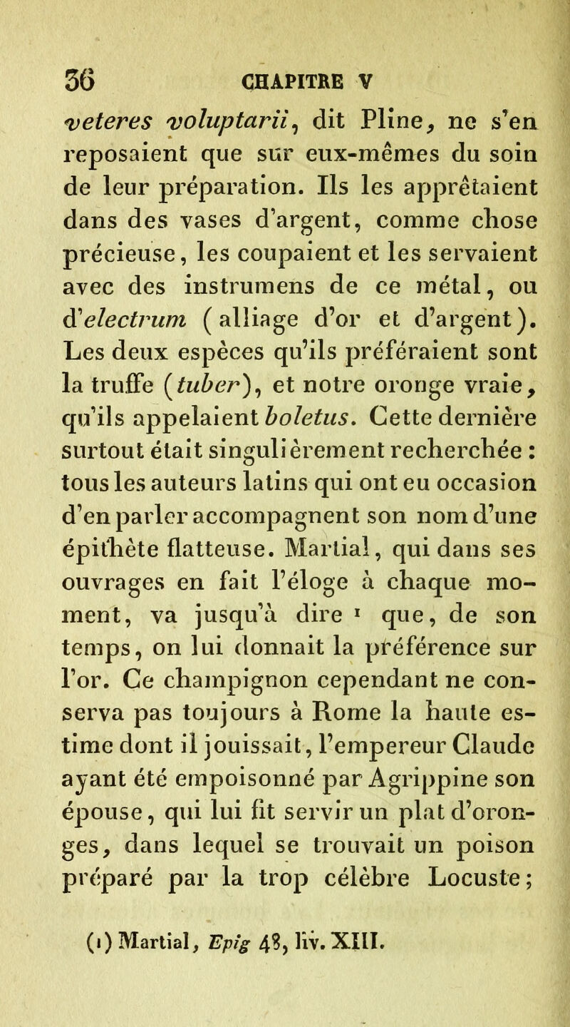 <veteres voluptarii, dit Pline, ne s’en reposaient que sur eux-mêmes du soin de leur préparation. Ils les apprêtaient dans des vases d’argent, comme chose précieuse, les coupaient et les servaient avec des insti umens de ce métal, ou <Yelectrum (alliage d’or et d’argent). Les deux espèces qu’ils préféraient sont la truffe (tuber), et notre oronge vraie, qu’ils appelaient boletus. Cette dernière surtout était singulièrement recherchée : tous les auteurs latins qui ont eu occasion d’en parler accompagnent son nom d’une épithète flatteuse. Martial, qui dans ses ouvrages en fait l’éloge à chaque mo- ment, va jusqu’à dire 1 que, de son temps, on lui donnait la préférence sur l’or. Ce champignon cependant ne con- serva pas toujours à Rome la haute es- time dont il jouissait, l’empereur Claude ayant été empoisonné par Agrippine son épouse, qui lui fit servir un plat d’oron- ges, dans lequel se trouvait un poison préparé par la trop célèbre Locuste; (i) Martial, Epig hv. XIII.