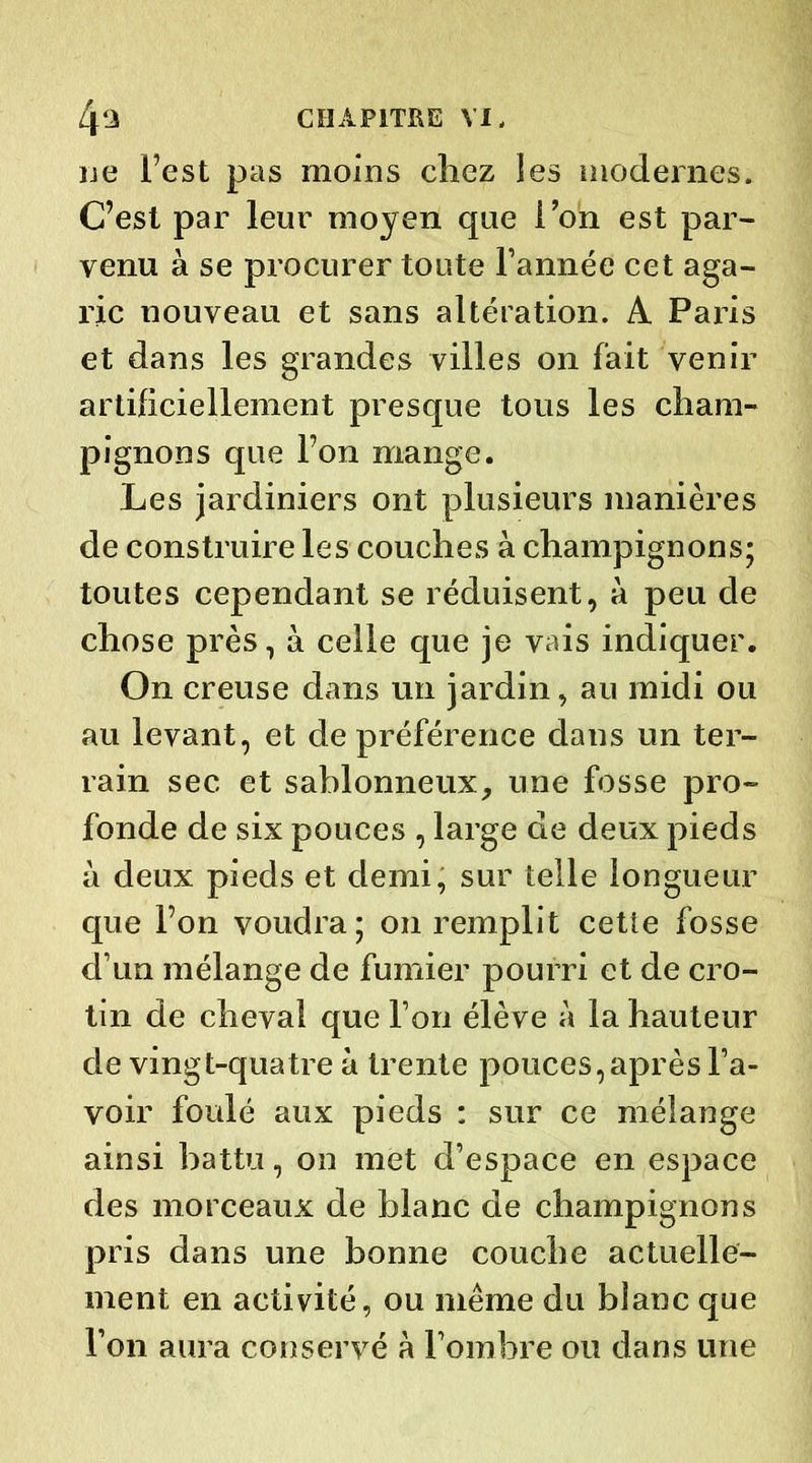 ne l’est pas moins chez les modernes. C’est par leur moyen que Ton est par- venu à se procurer toute l’année cet aga- ric nouveau et sans altération. A Paris et dans les grandes villes on fait venir artificiellement presque tous les cham- pignons que l’on mange. Les jardiniers ont plusieurs manières de construire les couches à champignons; toutes cependant se réduisent, à peu de chose près, à celle que je vais indiquer. On creuse dans un jardin, au midi ou au levant, et de préférence dans un ter- rain sec et sablonneux, une fosse pro- fonde de six pouces , large de deux pieds à deux pieds et demi, sur telle longueur que l’on voudra; on remplit cette fosse d’un mélange de fumier pourri et de cro- tin de cheval que l’on élève à la hauteur de vingt-quatre à trente pouces, après l’a- voir foulé aux pieds : sur ce mélange ainsi battu, on met d’espace en espace des morceaux de blanc de champignons pris dans une bonne couche actuelle- ment en activité, ou même du bîanc que l’on aura conservé à l’ombre ou dans une