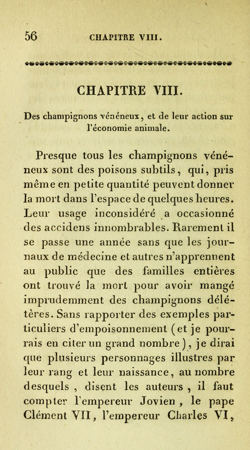 CHAPITRE VIII. Des champignons vénéneux, et de leur action sur l’économie animale. Presque tous les champignons véné- neux sont des poisons subtils, qui, pris même en petite quantité peuvent donner la mort dans l’espace de quelques heures. Leur usage inconsidéré a occasionné des accidens innombrables. Rarement il se passe une année sans que les jour- naux de médecine et autres n’apprennent au public que des familles entières ont trouvé la mort pour avoir mangé imprudemment des champignons délé- tères. Sans rapporter des exemples par- ticuliers d’empoisonnement (et je pour- rais en citer un grand nombre ), je dirai que plusieurs personnages illustres par leur rang et leur naissance, au nombre desquels , disent les auteurs , il faut compter l’empereur Jovien , le pape Clément YXI, l’empereur Charles VI *