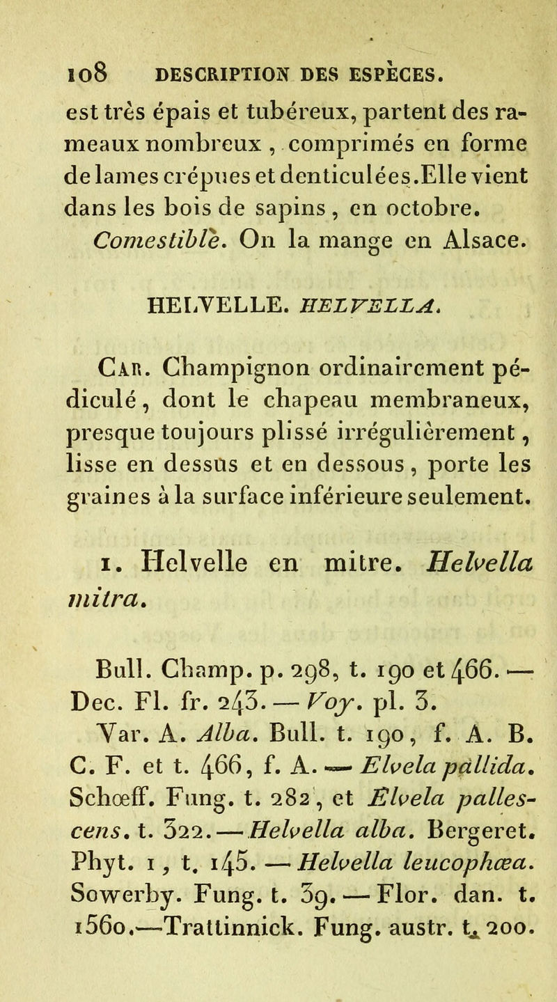 est très épais et tubéreux, partent des ra- meaux nombreux , comprimés en forme de lames crépues et denticulées.Elle vient dans les bois de sapins , en octobre. Comestible. On la mange en Alsace. HELVELLE. HELVELLA. Càr. Champignon ordinairement pé- diculé, dont le chapeau membraneux, presque toujours plissé irrégulièrement, lisse en dessus et en dessous, porte les graines à la surface inférieure seulement. i. Helvelle en mitre. Helvella mi Ira. Bull. Champ, p. 298, t. 190 et 466. — Dec. Fl. fr. 243. — Voy. pl. 3. Yar. A. Alla. Bull. t. 190, f. A. B. C. F. et t. 4669 f. A. — Elvela pctllida. Schœff. Fung. t. 282, et Elvela pâlies- cens, t. 322. — Helvella alba. Bergeret. Phyt. 1, t. i45. —Helvella leucophœa. Sowerby. Fung. t. 39. — Flor. dan. t. i56o.—-Trattinnick. Fung. austr. tA200.