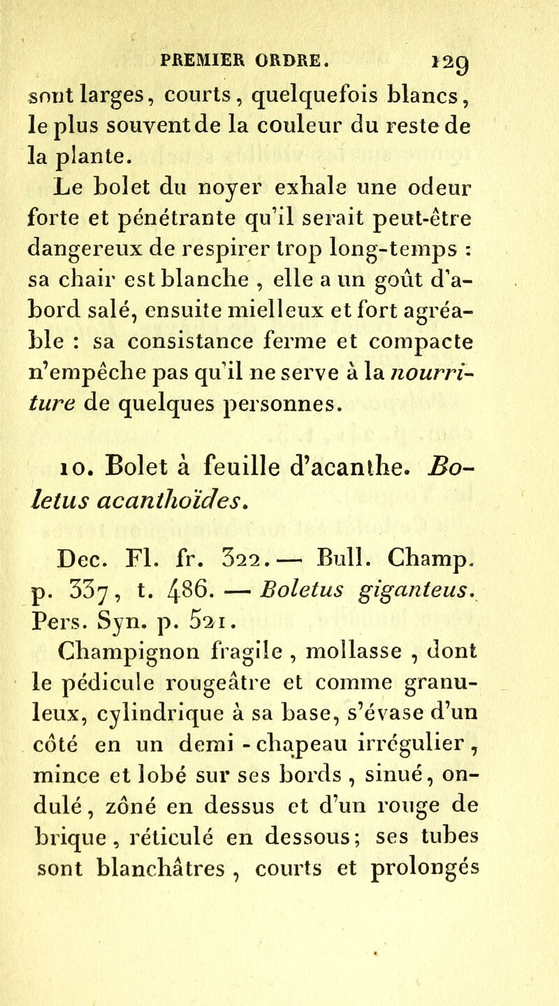 sont larges, courts, quelquefois blancs, le plus souvent de la couleur du reste de la plante. Le bolet du noyer exbale une odeur forte et pénétrante qu’il serait peut-être dangereux de respirer trop long-temps : sa chair est blanche , elle a un goût d’a- bord salé, ensuite mielleux et fort agréa- ble : sa consistance ferme et compacte n’empêche pas qu’il ne serve à la nourri- ture de quelques personnes. 10. Bolet à feuille d’acanthe. Bo- letus acanthoïdes. Dec. Fl. fr. 322.— Bull. Champ, p. 337, t. 486. — Boletus giganteus. Pers. Syn. p. 521. Champignon fragile , mollasse , dont le pédicule rougeâtre et comme granu- leux, cylindrique à sa base, s’évase d’un coté en un demi - chapeau irrégulier , mince et lobé sur ses bords , sinué, on- dulé , zôné en dessus et d’un rouge de brique, réticulé en dessous; ses tubes sont blanchâtres , courts et prolongés