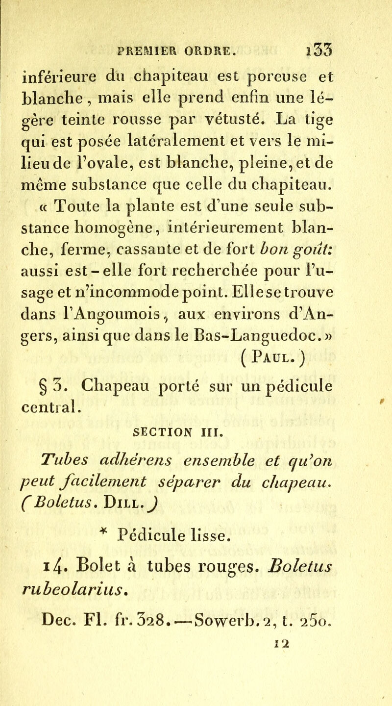 inférieure du chapiteau est poreuse et blanche, mais elle prend enfin une lé- gère teinte rousse par vétusté. La tige qui est posée latéralement et vers le mi- lieu de l’ovale, est blanche, pleine, et de même substance que celle du chapiteau. « Toute la plante est d’une seule sub- stance homogène, intérieurement blan- che, ferme, cassante et de fort bon goût: aussi est-elle fort recherchée pour l’u- sage et n’incommode point. Elle se trouve dans FAngoumois, aux environs d’An- gers, ainsique dans le Bas-Languedoc.» ( Paul. ) §5. Chapeau porté sur un pédicule central. SECTION III. Tubes aclhërens ensemble et qu’on peut facilement séparer du chapeau. CBoletus. Dill.J * Pédicule lisse. i4- Bolet à tubes rouges. Boletus rubeolarius. Dec. Fl. fr. 328. — Sowerb.2, t. 25o. 12