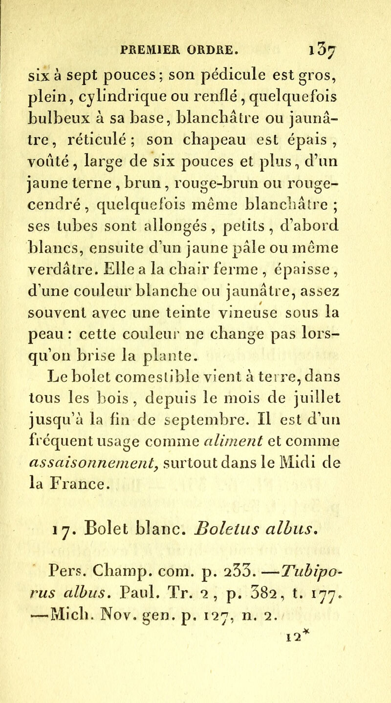 six à sept pouces; son pédicule est gros, plein, cylindrique ou renflé, quelquefois bulbeux à sa base, blanchâtre ou jaunâ- tre, réticulé; son chapeau est épais, voûté, large de six pouces et plus, d’un jaune terne , brun, rouge-brun ou rouge- cendré , quelquefois même blanchâtre ; ses tubes sont allongés, petits, d’abord blancs, ensuite d’un jaune pâle ou même verdâtre. Elle a la chair ferme , épaisse, d’une couleur blanche ou jaunâtre, assez souvent avec une teinte vineuse sous la peau : cette couleur ne change pas lors- qu’on brise la plante. Le bolet comestible vient à terre, dans tous les bois, depuis le mois de juillet jusqu’à la fin de septembre. Il est d’un fréquent usage comme aliment et comme assaisonnement, surtout dans le Midi de la France. 17. Bolet blanc. Boletus albus. Pers. Champ, com. p. 253. —Tithipo- rus albus. Paul. Tr. 2, p. 382, t. 177. —Mich. Nov. gen. p. 127, n. 2. 12*