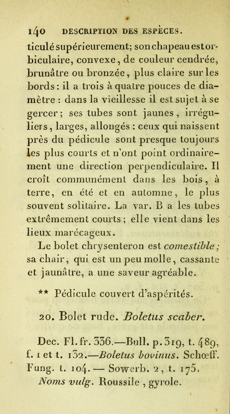 ticulésupérieurement; sonchapeauestor* biculaire, convexe, de couleur cendrée, brunâtre ou bronzée, plus claire sur les bords : il a trois à quatre pouces de dia- mètre : dans la vieillesse il est sujet à se gercer; ses tubes sont jaunes, irrégu- liers , larges, allongés : ceux qui naissent près du pédicule sont presque toujours les plus courts et n’ont point ordinaire- ment une direction perpendiculaire. Il croît communément dans les bois, à terre, en été et en automne, le plus souvent solitaire. La var. B a les tubes extrêmement courts; elle vient dans les lieux marécageux. Le bolet chrysenteron est comestible ; sa chair, qui est un peu molle, cassante et jaunâtre, a une saveur agréable. ** Pédicule couvert d’aspérités. 20. Bolet rude. Boletus scaber. Dec. Fl.fr. 336.—Bull» p.3ig, t. 489, f. 1 et t. i32.—Boletus bovinus. SchoelL Fung. t. 104.— Sowerb. 2, t. iy5, Noms vulg. Roussiîe , gyrole.