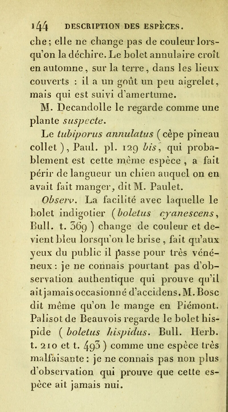 che; elle ne change pas de couleur lors- qu’on la déchire. Le bolet annulaire croît en automne, sur la terre, dans les lieux couverts : il a un goût un peu aigrelet, mais qui est suivi d’amertume. M. Decandolle le regarde comme une plante suspecte. Le tubiporus annulatus (cèpe pineau collet ), Paul. pl. 129 bis, qui proba- blement est cette même espèce , a fait périr de langueur un chien auquel on en avait fait manger, ditM. Paulet. Observ. La facilité avec laquelle le bolet indigotier (boletus cy ânes cens, Bull. t. 569 ) change de couleur et de- vient bleu lorsqu’on le brise , fait qu’aux yeux du public il passe pour très véné- neux: je ne connais pourtant pas d’ob- servation authentique qui prouve qu’il ait jamais occasionné d’accidens. M. Bosc dit même qu’on le mange en Piémont. Palisot de Beauvois regarde le bolet his- pide ( boletus Jiispidus• Bull. Herb. t. 210 et t. 49^ ) comme une espèce très malfaisante : je ne connais pas non plus d’observation qui prouve que cette es- pèce ait jamais nui.