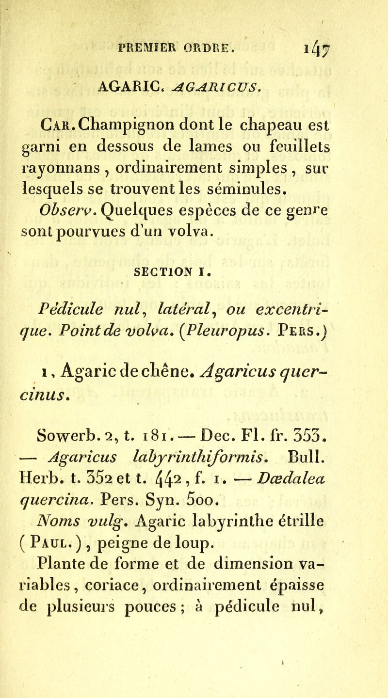 AGARIC. AGARICUS. Car. Champignon dont le chapeau est garni en dessous de lames ou feuillets rayonnans , ordinairement simples , sur lesquels se trouvent les séminales. Observ. Quelques espèces de ce genre sont pourvues d’un volva. SECTION i. Pédicule nul, latéral, ou excentri- que. Point de volva. (Pleuropus. Pers.) i , Agaric de chêne. Agaricus quer- cinus. Sowerb.2, t. 181. — Dec.Fl.fr. 353. — Agaricus labjrinthiformis. Bull. Herb. t. 352 et t. 442 A- 1 • — Dœdalea quercina. Pers. Syn. 5oo. Noms vulg. Agaric labyrinthe étrille ( Paul. ), peigne de loup. Plante de forme et de dimension va- riables, coriace, ordinairement épaisse de plusieurs pouces ; à pédicule nul,