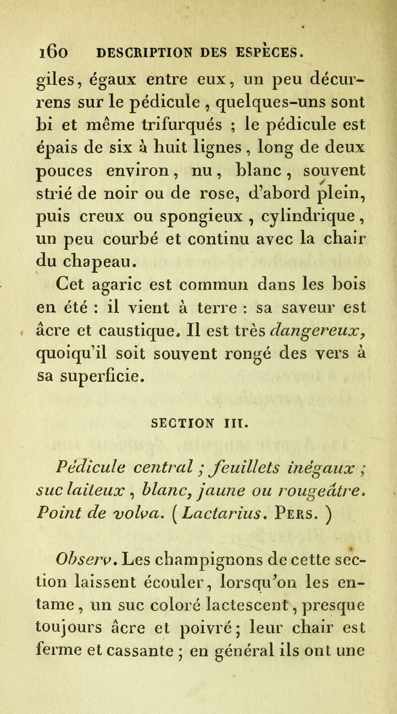 giles, égaux entre eux, un peu décur- rens sur le pédicule , quelques-uns sont bi et même trifurqués ; le pédicule est épais de six à huit lignes, long de deux pouces environ, nu, blanc , souvent strié de noir ou de rose, d’abord plein, puis creux ou spongieux , cylindrique, un peu courbé et continu avec la chair du chapeau. Cet agaric est commun dans les bois en été : il vient à terre : sa saveur est âcre et caustique. Il est très dangereux, quoiqu’il soit souvent rongé des vers à sa superficie. SECTION III. Pédicule central ; feuillets inégaux ; suc laiteux , blanc, jaune ou rougeâtre. Point de volva. ( Lactarius. Pers. ) Observ. Les champignons de cette sec- tion laissent écouler, lorsqu'on les en- tame , un suc coloré lactescent, presque toujours âcre et poivré; leur chair est ferme et cassante ; en général ils ont une