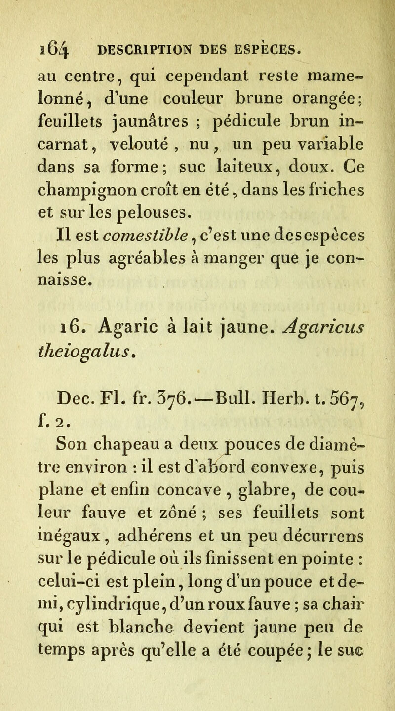 au centre, qui cependant reste mame- lonné, d’une couleur brune orangée; feuillets jaunâtres ; pédicule brun in- carnat , velouté , nu; un peu variable dans sa forme; suc laiteux, doux. Ce champignon croît en été, dans les friches et sur les pelouses. Il est comestible, c’est une des espèces les plus agréables à manger que je con- naisse. 16. Agaric à lait jaune. Agaricus theiogalus. Dec. Fl. fr. 376.—Bull. Herb. t. 567, f. 2. Son chapeau a deux pouces de diamè- tre environ : il est d’abord convexe, puis plane et enfin concave , glabre, de cou- leur fauve et zoné ; ses feuillets sont inégaux , adbérens et un peu décurrens sur le pédicule 011 ils finissent en pointe : celui-ci est plein, long d’un pouce et déf- ini, cylindrique, d’un roux fauve ; sa chair qui est blanche devient jaune peu de temps après qu’elle a été coupée ; le suc