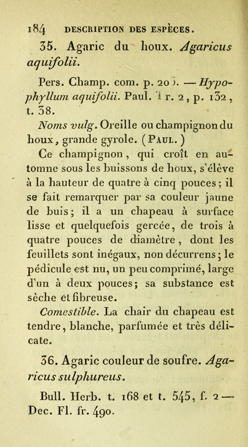 35. Agaric du houx, Agaricus aquifolii. Pers. Champ, com. p. 20 i. —• Hypo- phyllum aquifolii. Paul. Ir. 2, p. i32 , t. 38. Noms vulg. Oreille ou champignon du houx, grande gyrole. (Paul. ) Ce champignon, qui croît en au- tomne sous les buissons de houx, s’élève à la hauteur de quatre à cinq pouces ; il se fait remarquer par sa couleur jaune de buis ; il a un chapeau à surface lisse et quelquefois gercée, de trois à quatre pouces de diamètre, dont les feuillets sont inégaux, non décurrens ; le pédicule est nu, un peu comprimé, large d’un à deux pouces; sa substance est sèche et fibreuse. Comestible. La chair du chapeau est tendre, blanche, parfumée et très déli- cate. 36. Agaric couleur de soufre. Aga- ricus sulphureus. Bull. Herb. t. 168 et t. 545, f. Dec. Fl. fr. 490.