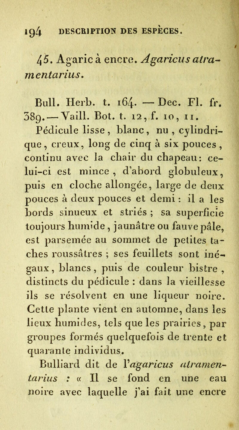 45. Agaric à encre. Agaricus atra- mentarius. Bull. Herb. t. 164. — Dec. Fl. fr. 38g. — Vaill. Bot. t. 12, f. 10, 11. Pédicule lisse , blanc, nu , cylindri- que, creux, long de cinq à six pouces, continu avec la chair du chapeau: ce- lui-ci est mince , d’abord globuleux, puis en cloche allongée, large de deux pouces à deux pouces et demi : il a les bords sinueux et striés ; sa superficie toujours humide, jaunâtre ou fauve pâle, est parsemée au sommet de petites ta- ches roussâtres ; ses feuillets sont iné- gaux, blancs, puis de couleur bistre , distincts du pédicule : dans la vieillesse ils se résolvent en une liqueur noire. Cette plante vient en automne, dans les lieux humides, tels que les prairies, par groupes formés quelquefois de trente et quarante individus. Bulliard dit de Vagaricus air amen- tarius : « Il se fond en une eau noire avec laquelle j’ai fait une encre