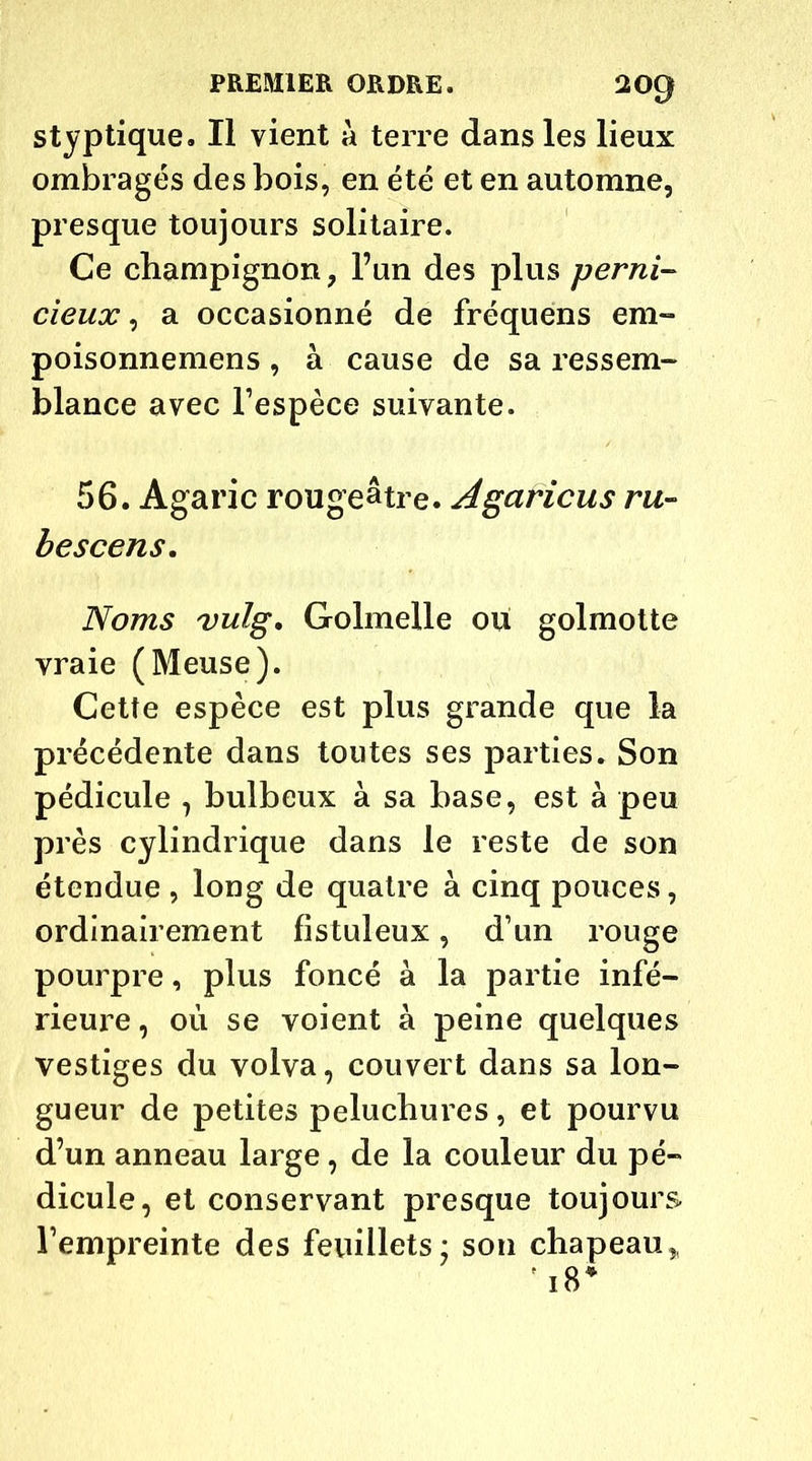 styptique. Il vient a terre dans les lieux ombragés des bois, en été et en automne, presque toujours solitaire. Ce champignon, l’un des plus perni- cieux, a occasionné de fréquens em- poisonnemens , à cause de sa ressem- blance avec l’espèce suivante. 56. Agaric rougeâtre. Agaricus ru- bescens. Noms vulg. Golmelle ou golmotte vraie (Meuse). Cette espèce est plus grande que la précédente dans toutes ses parties. Son pédicule 7 bulbeux à sa base, est à peu près cylindrique dans le reste de son étendue , long de quatre à cinq pouces, ordinairement fistuleux, d’un rouge pourpre, plus foncé à la partie infé- rieure, où se voient à peine quelques vestiges du volva, couvert dans sa lon- gueur de petites peluchures, et pourvu d’un anneau large, de la couleur du pé- dicule, et conservant presque toujours l’empreinte des feuillets; son chapeau,,