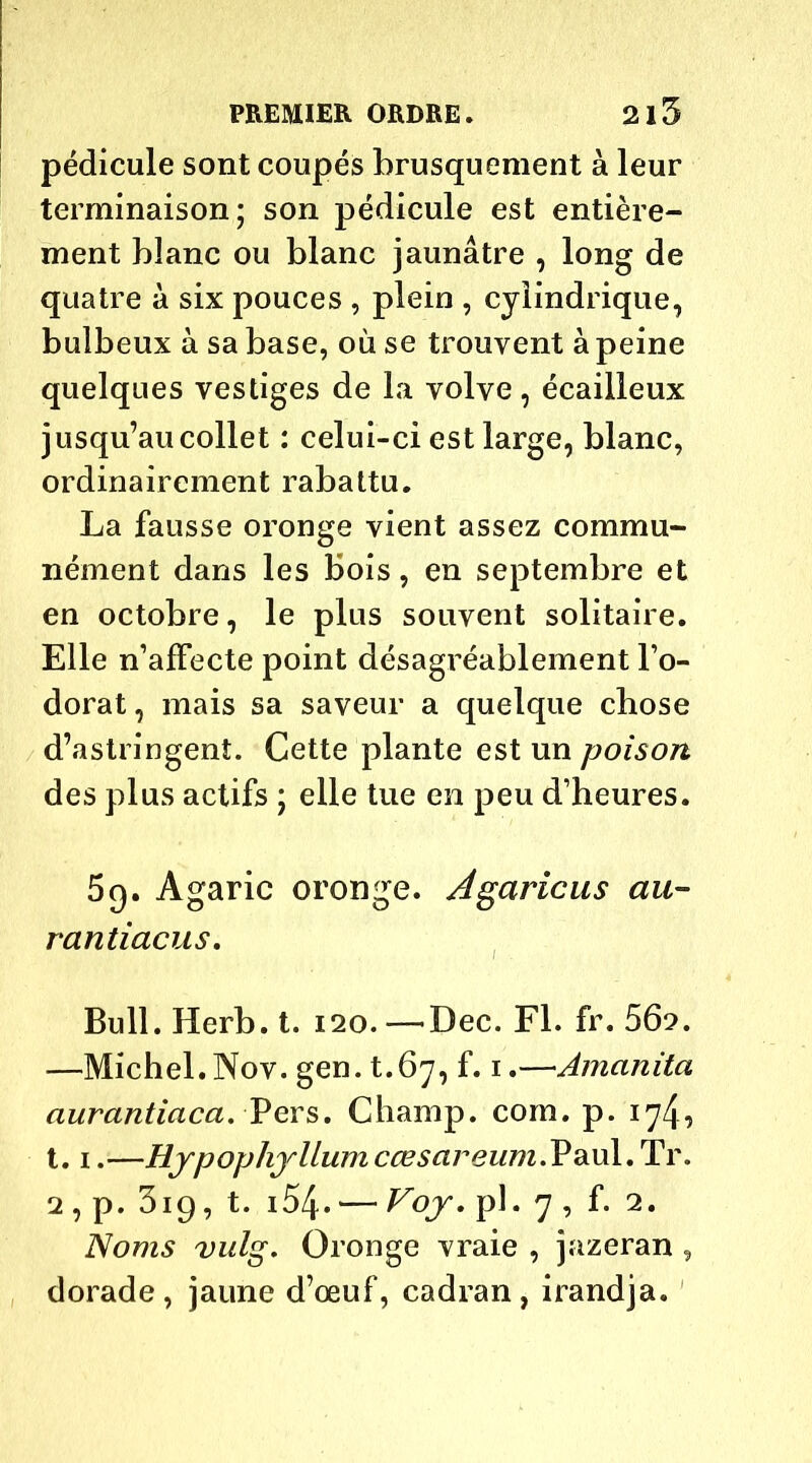 pédicule sont coupés brusquement à leur terminaison; son pédicule est entière- ment blanc ou blanc jaunâtre , long de quatre à six pouces , plein , cylindrique, bulbeux à sa base, où se trouvent à peine quelques vestiges de la volve, écailleux jusqu’au collet : celui-ci est large, blanc, ordinairement rabattu. La fausse oronge vient assez commu- nément dans les bois, en septembre et en octobre, le plus souvent solitaire. Elle n’affecte point désagréablement l’o- dorat , mais sa saveur a quelque chose d’astringent. Cette plante est un poison des plus actifs ; elle tue en peu d’heures. 5q. Agaric oronge. Agaricus au- rantiacus. Bull. Herb. t. 120. —-Dec. Fl. fr. 562. —Michel. Nov. gen. t.67, f. 1.—Amanita aurantiaca. Pers. Champ, corn. p. 174, 1.1.—HypophyUumcœsareum.VdLxA.lLi'. 2 , p. 319, t. i54- — Voy, pl. 7 , f. 2. Noms vulg. Oronge vraie , jazeran , dorade, jaune d’œuf, cadran, irandja.