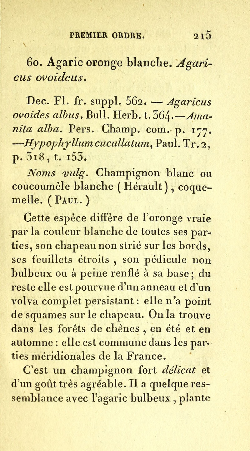 s 6o. Agaric oronge blanche. Agari- cus ovoideus. Dec. Fl. fr. suppl. 562. —« Agaricus ovoides albus. Bull. Herb. t.564*—Ama* nita alba. Pers. Champ, com. p. 177. —Hypopliyllumcucullalum, Paul. Tr. 2, p. 3i8, t. i55. Noms vulg. Champignon blanc ou coucoumèle blanche ( Hérault ), coque- melle. ( Paul. ) Cette espèce diffère de l’oronge vraie par la couleur blanche de toutes ses par- ties, son chapeau non strié sur les bords, ses feuillets étroits , son pédicule non bulbeux ou à peine renflé à sa base; du reste elle est pourvue d’un anneau et d’un volva complet persistant : elle n’a point de squames sur le chapeau. On la trouve dans les forêts de chênes , en été et en automne : elle est commune dans les par- ties méridionales de la France. C’est un champignon fort délicat et d’un goût très agréable. Il a quelque res- semblance avec l’agaric bulbeux , plante