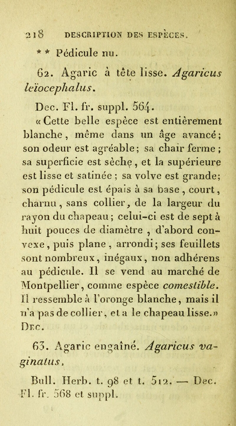 * * Pédicule nu. 62. Agaric à tête lisse. Agaricus Icïocephalus. Dec. Fl. fr. suppl. 564- « Cette belle espèce est entièrement blanche, même dans un âge avancé ; son odeur est agréable ; sa chair ferme ; sa superficie est sèchç, et la supérieure est lisse et satinée ; sa volve est grande; son pédicule est épais à sa base , court, charnu, sans collier, de la largeur du rayon du chapeau ; celui-ci est de sept à huit pouces de diamètre , d’abord con- vexe, puis plane , arrondi; ses feuillets sont nombreux, inégaux, non adhérens au pédicule. Il se vend au marché de Montpellier, comme espèce comestible. Il ressemble à l’oronge blanche, mais il n’a pas de collier, et a le chapeau lisse.» Dec. 65. Agaric engaîné. Agaricus va- ginatus. Bull. Herb. t. 98 et t. 512. — Fl. fr. 568 et suppl. Dec.