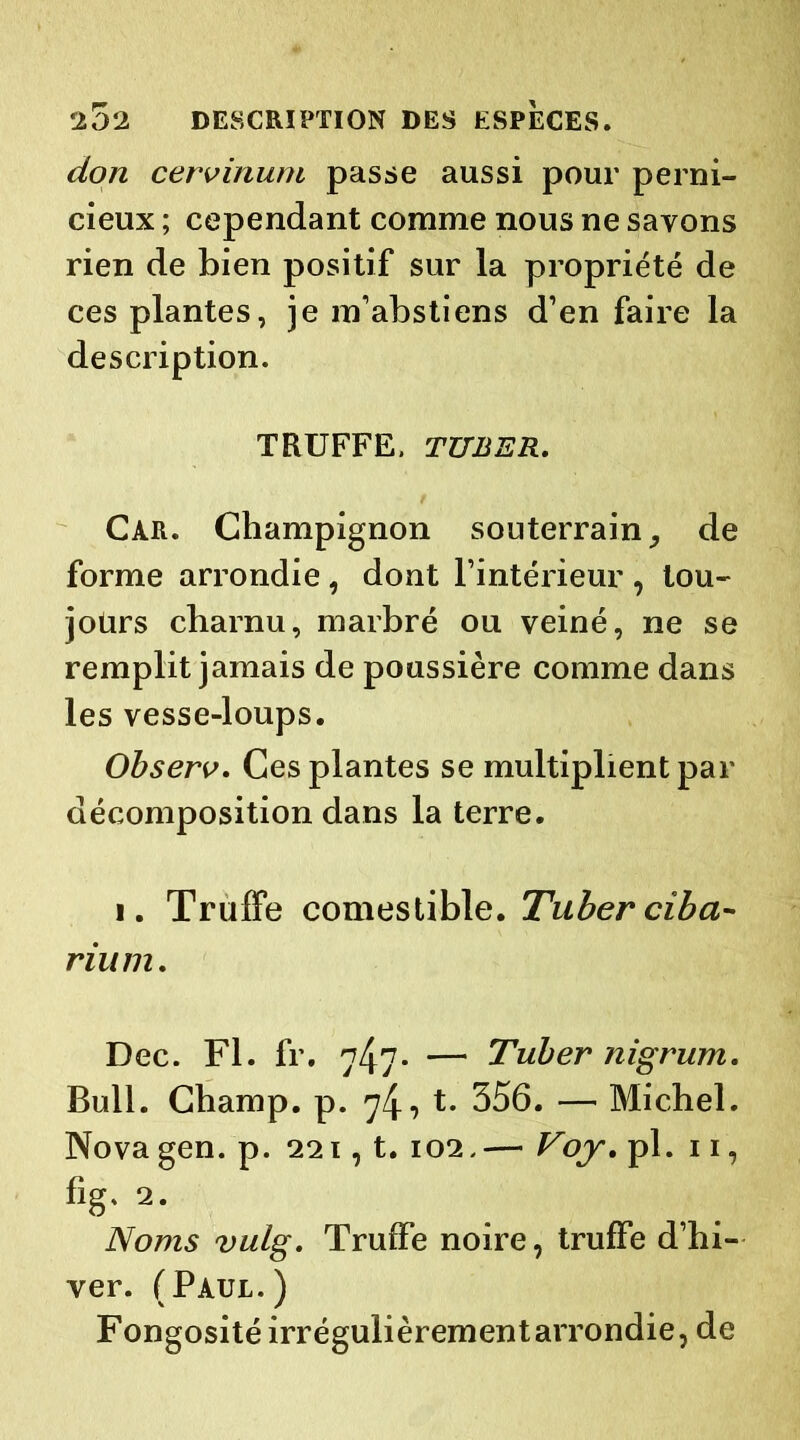 don cervinum passe aussi pour perni- cieux ; cependant comme nous ne savons rien de bien positif sur la propriété de ces plantes, je m’abstiens d’en faire la description. TRUFFE, TUBER. Car. Champignon souterrain de forme arrondie , dont l’intérieur , tou- jours charnu, marbré ou veiné, ne se remplit jamais de poussière comme dans les vesse-loups. Observ. Ces plantes se multiplient par décomposition dans la terre. i. Truffe comestible. Tuber ciba- rium. Dec. Fl. fr. 74?* — Tuber nigrum. Bull. Champ, p. 74? t* 356. — Michel. Novagen. p. 221, t. 102,— Voy. pl. 11, %. 2. Noms vulg. Truffe noire, truffe d’hi- ver. (Paul.) Fongosité irrégulièrementarrondie, de