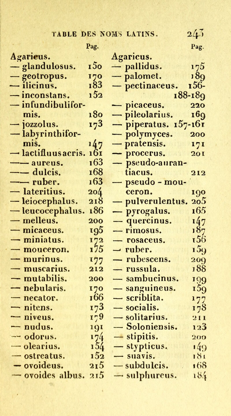 TABLE DES NOMS LATINS, 24I Pag, Agarieus. Pag. — glandulosus. i5o — geotropus. ï7o •— ilicinus. i83 — inconstans. — infundibulifor- l52 mis. l8o — jozzolus. — labyrinthîfor- i73 mis. 147 — lactifluusacris. 161 aureus. i63 dulcis. 168 ruber. i63 — lateritius. 204 — leiocephalus. 218 — leucoeephalus. 186 — rrielleus. 200 — micaceus. 195 — miniatus. 172 — mouceron. i75 — murinus. C77 — musearius. 212 — mutabilis. 200 — nebularis. I70 — necator. l66 — nitens. I73 niveus. 179 — nudus. 19I — odorus. 174 — olearius. 154 — ostreatus. l52 — ovoideus. 2l5 — ovoides albus. 2ï5 Agaricus. — pallidus. 175 — palomet. 189 — pectinaceus. i56- 188-189 •— picaceus. 220 — pileolarius. 189 — piperatus. 157-161 — polymyces. 200 — pratensis. 171 — proccrus. 201 — pseudo-auran- tiacus. 212 — pseudo - mou- ceron. 190 — pulverulentus. 2o5 — pyrogalus. i65 — quercinus. 147 — riraosus. 187 — rosaceus. i56 ruber. i5q — rubescens. 209 — russula. 188 — sambucinus. 199 — sanguineus. 159 — scriblita. 177 — socialis. 178 — solitarius. 211 — Soloniensis. ia3 — stipitis. 200 — stypticus. 1 — suavis. 181 — subdulcis. 168 — sulphureus. 184