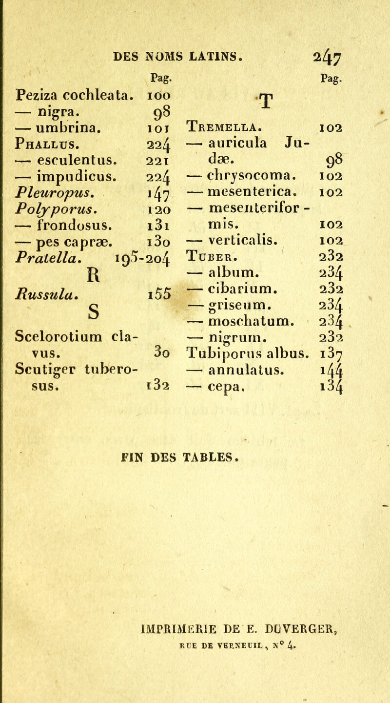 Pag. Peziza cochleata. 100 — nigra. 98 — umbrina. 101 Phallus. 224 — eseulentus. 221 — impudicus. 224 Pleuropus. 147 Polyporus. 120 — frondosus. i3i — pes capræ. i3o Pratella. 195-204 R Russnla. i55 S Scelorotium cia- vus. 3o Scutiger tubero- sus. l32 FIN DES Pag. T Tremella. 102 — aiiricula Ju- dæ. 98 — chrysocoma. 102 — mesenterica. 102 — mesenterifor - mis. 102 — verticaiis. 102 Tüber. 232 — album. 234 — cibarium. 232 — griseum. 234 — moschatum. 234 — nigrum. 232 Tubiporus albus. ï37 — annulatus. 144 — cepa. 134 TABLES. IMPRIMERIE DE E. DüVERGER, R CE DE VEF.NECIL, 4*