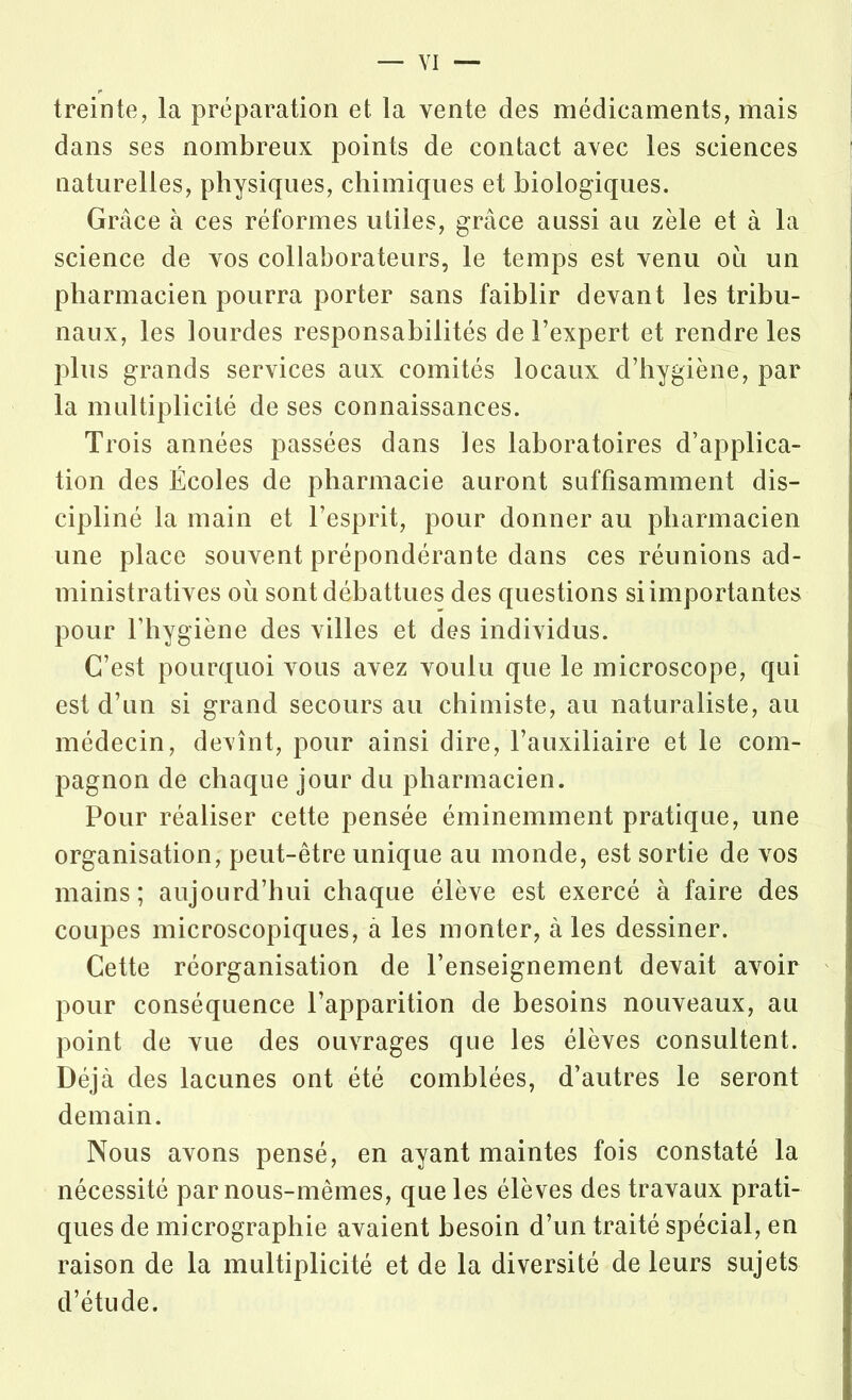 treinte, la préparation et la vente des médicaments, mais dans ses nombreux points de contact avec les sciences naturelles, physiques, chimiques et biologiques. Grâce à ces réformes utiles, grâce aussi au zèle et à la science de vos collaborateurs, le temps est venu ou un pharmacien pourra porter sans faiblir devant les tribu- naux, les lourdes responsabilités de l’expert et rendre les plus grands services aux comités locaux d’hygiène, par la multiplicité de ses connaissances. Trois années passées dans les laboratoires d’applica- tion des Écoles de pharmacie auront suffisamment dis- cipliné la main et l’esprit, pour donner au pharmacien une place souvent prépondérante dans ces réunions ad- ministratives où sont débattues des questions si importantes pour l’hygiène des villes et des individus. C’est pourquoi vous avez voulu que le microscope, qui est d’un si grand secours au chimiste, au naturaliste, au médecin, devînt, pour ainsi dire, l’auxiliaire et le com- pagnon de chaque jour du pharmacien. Pour réaliser cette pensée éminemment pratique, une organisation, peut-être unique au monde, est sortie de vos mains; aujourd’hui chaque élève est exercé à faire des coupes microscopiques, à les monter, à les dessiner. Cette réorganisation de l’enseignement devait avoir pour conséquence l’apparition de besoins nouveaux, au point de vue des ouvrages que les élèves consultent. Déjà des lacunes ont été comblées, d’autres le seront demain. Nous avons pensé, en ayant maintes fois constaté la nécessité par nous-mêmes, que les élèves des travaux prati- ques de micrographie avaient besoin d’un traité spécial, en raison de la multiplicité et de la diversité de leurs sujets d’étude.