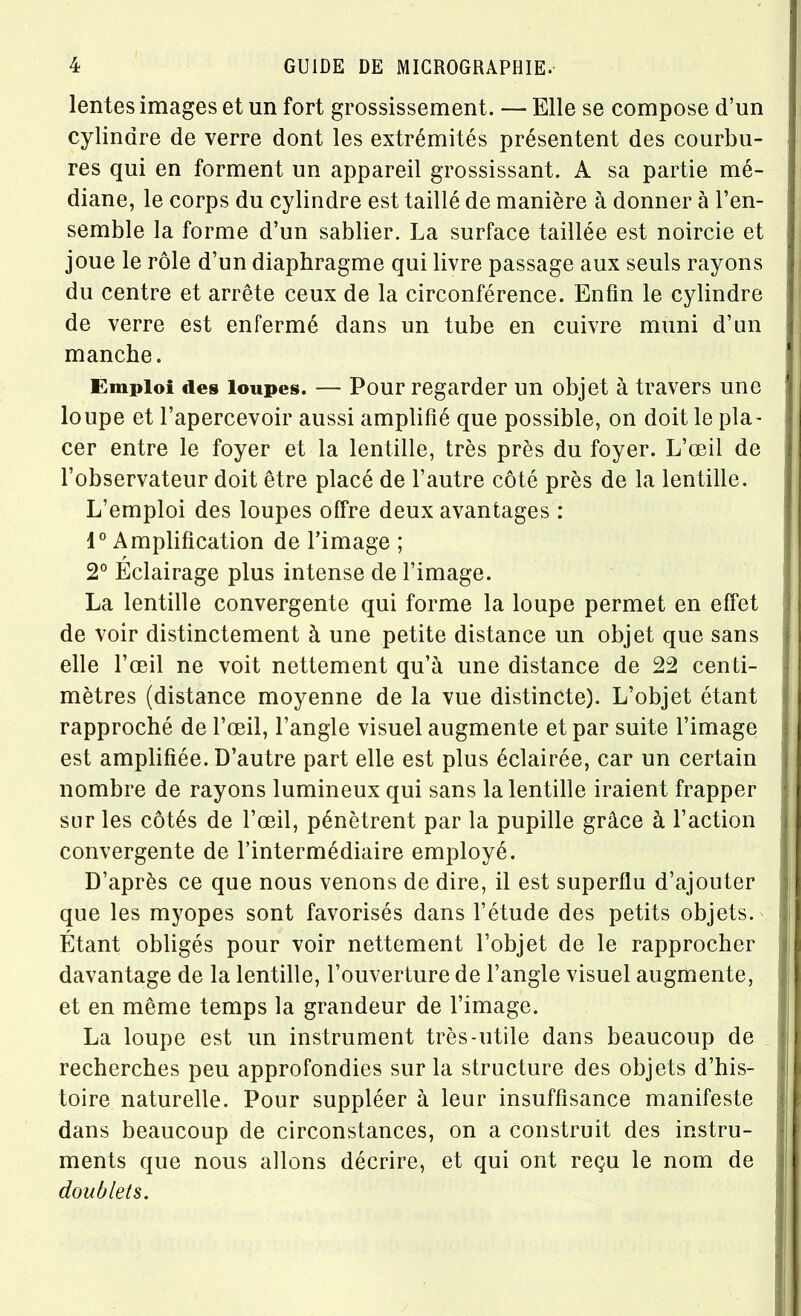 lentes images et un fort grossissement. — Elle se compose d’un cylindre de verre dont les extrémités présentent des courbu- res qui en forment un appareil grossissant. A sa partie mé- diane, le corps du cylindre est taillé de manière à donner à l’en- semble la forme d’un sablier. La surface taillée est noircie et joue le rôle d’un diaphragme qui livre passage aux seuls rayons du centre et arrête ceux de la circonférence. Enfin le cylindre de verre est enfermé dans un tube en cuivre muni d’un manche. Emploi des loupes. — Pour regarder un objet à travers une loupe et l’apercevoir aussi amplifié que possible, on doit le pla- cer entre le foyer et la lentille, très près du foyer. L’œil de l’observateur doit être placé de l’autre côté près de la lentille. L’emploi des loupes offre deux avantages : 1° Amplification de l’image ; 2° Éclairage plus intense de l’image. La lentille convergente qui forme la loupe permet en effet de voir distinctement à une petite distance un objet que sans elle l’œil ne voit nettement qu’à une distance de 22 centi- mètres (distance moyenne de la vue distincte). L’objet étant rapproché de l’œil, l’angle visuel augmente et par suite l’image est amplifiée. D’autre part elle est plus éclairée, car un certain nombre de rayons lumineux qui sans la lentille iraient frapper sur les côtés de l’œil, pénètrent par la pupille grâce à l’action convergente de l’intermédiaire employé. D’après ce que nous venons de dire, il est superflu d’ajouter que les myopes sont favorisés dans l’étude des petits objets. Étant obligés pour voir nettement l’objet de le rapprocher davantage de la lentille, l’ouverture de l’angle visuel augmente, et en même temps la grandeur de l’image. La loupe est un instrument très-utile dans beaucoup de recherches peu approfondies sur la structure des objets d’his- toire naturelle. Pour suppléer à leur insuffisance manifeste dans beaucoup de circonstances, on a construit des instru- ments que nous allons décrire, et qui ont reçu le nom de doublets.