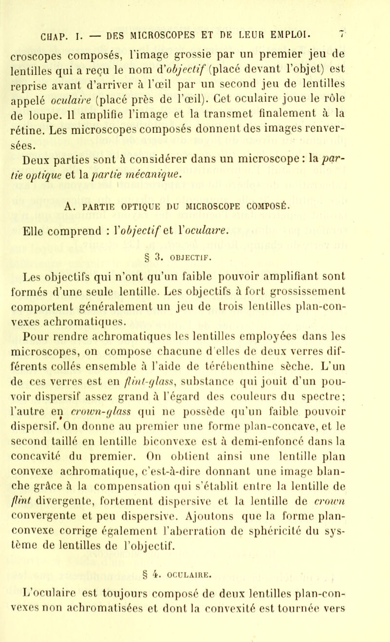 croscopes composés, l’image grossie par un premier jeu de lentilles qui a reçu le nom d'objectif (placé devant l’objet) est reprise avant d’arriver à l’œil par un second jeu de lentilles appelé oculaire (placé près de l’œil). Cet oculaire joue le rôle de loupe. 11 amplifie l’image et la transmet finalement à la rétine. Les microscopes composés donnent des images renver- sées. Deux parties sont à considérer dans un microscope : la par- tie optique et la partie mécanique. A. PARTIE OPTIQUE DU MICROSCOPE COMPOSÉ. Elle comprend : l’objectif et Xoculaire. § 3. OBJECTIF. Les objectifs qui n’ont qu’un faible pouvoir amplifiant sont formés d’une seule lentille. Les objectifs à fort grossissement comportent généralement un jeu de trois lentilles plan-con- vexes achromatiques. Pour rendre achromatiques les lentilles employées dans les microscopes, on compose chacune d’elles de deux verres dif- férents collés ensemble à l’aide de térébenthine sèche. L’un de ces verres est en flint-glass, substance qui jouit d’un pou- voir dispersif assez grand à l’égard des couleurs du spectre; l’autre en crown-glass qui ne possède qu’un faible pouvoir dispersif. On donne au premier une forme plan-concave, et le second taillé en lentille biconvexe est à demi-enfoncé dans la concavité du premier. On obtient ainsi une lentille plan convexe achromatique, c’est-à-dire donnant une image blan- che grâce à la compensation qui s’établit entre la lentille de put divergente, fortement dispersive et la lentille de crown convergente et peu dispersive. Ajoutons que la forme plan- convexe corrige également l’aberration de sphéricité du sys- tème de lentilles de l’objectif. § 4. OCULAIRE. L’oculaire est toujours composé de deux lentilles plan-con- vexes non achromatisées et dont la convexité est tournée vers